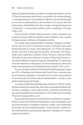 64 MARIA CRISTINA PIANA
dançasnopoderdoEstado,emespecial,nadimensãopolíticaesocial.
O País foi assumindo desta forma, uma política de industrialização
e, consequentemente, esta mudança evidenciou uma reestruturação
no seio da sociedade política e da sociedade civil, pois ao lado dos
aristocratas e latifundiários do café, emergiu a burguesia ﬁnanceira
e industrial, e o operariado também sofreu ampliações (Freitag,
1986, p.50).
Nesse período, Getulio Vargas assumiu o poder, contando com
o apoio da classe média dos grandes centros urbanos, com o auxílio
de alguns grupos militares e a burguesia cafeeira.
No campo educacional brasileiro surgiram mudanças conside-
ráveis, pois teve início um período em que se desenhou uma certa
democratização no ensino, principalmente, em virtude de alguns
fatores, entre eles, a discussão em torno da “escola ativa” de Dewey,
tendo como seguidores no Brasil, Anísio Teixeira, Lourenço Filho,
Fernando de Azevedo e Francisco Campos.Todos foram nomes re-
nomadosnoBrasileocuparamcargosgovernamentais.E,mesmopor
meio das inﬂuências estrangeiras, foi possível propiciar a discussão
dentro dos parâmetros da realidade brasileira (Pinto, 1986, p.62).
Foi por meio das Conferências Nacionais de Educação que surgiu
em 1932 o Manifesto dos Pioneiros da Escola Nova, contendo uma
nova proposta pedagógica e trazendo em seu bojo uma proposta
de reconstrução do sistema educacional brasileiro, visando a uma
política educacional do Estado.
A criação do Ministério da Educação e Saúde em 1930 foi a medi-
daeducacionalmaisimportante,poistinhacomopapelfundamental,
orientar e coordenar, como órgão central, as reformas educacionais
que seriam incluídas na Constituição de 1934, tendo como seu titular
Francisco Campos (idem, p.63).
Essas reformas levaram o nome de Reforma Francisco Campos e,
de fato, contou com elementos importantes, como a integração entre
as escolas primária, secundária e superior, e ainda, com a elaboração
do estatuto da universidade brasileira. Nesse período, também fo-
ram introduzidos o ensino primário gratuito e obrigatório e o ensino
religioso facultativo.
 