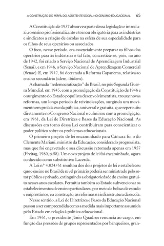 A CONSTRUÇÃO DO PERFIL DO ASSISTENTE SOCIAL NO CENÁRIO EDUCACIONAL 65
AConstituiçãode1937absorveupartedessalegislaçãoeintrodu-
ziu o ensino proﬁssionalizante e tornou obrigatória para as indústrias
e sindicatos a criação de escolas na esfera de sua especialidade para
os ﬁlhos de seus operários ou associados.
O foco, nesse período, era essencialmente preparar os ﬁlhos dos
operários para as indústrias e tal fato, concretiza-se, pois, no ano
de 1942, foi criado o Serviço Nacional de Aprendizagem Industrial
(Senai), e em 1946, o Serviço Nacional de Aprendizagem Comercial
(Senac). E, em 1942, foi decretada a Reforma Capanema, relativa ao
ensino secundário (idem, ibidem).
Achamada“redemocratização”doBrasil,nopós-SegundaGuer-
ra Mundial, em 1945, com a promulgação da Constituição de 1946 e
o surgimento do Estado populista desenvolvimentista, trouxe novas
reformas, um longo período de reivindicações, surgindo um movi-
mento em prol da escola pública, universal e gratuita, que repercutiu
diretamente no Congresso Nacional e culminou com a promulgação,
em 1961, da Lei de Diretrizes e Bases da Educação Nacional. As
discussões em torno dessa Lei contribuíram para conscientizar o
poder político sobre os problemas educacionais.
O primeiro projeto de lei encaminhado para Câmara foi o do
Clemente Mariani, ministro da Educação, considerado progressista,
mas que foi engavetado e sua discussão retomada apenas em 1957
(Freitag, 1980, p.58). Um novo projeto de lei foi encaminhado, agora
conhecido como substitutivo Lacerda.
A Lei n° 4.024/61 resultou dos dois projetos de lei e estabeleceu
queoensinonoBrasildenívelprimáriopoderiaserministradopelose-
torpúblicoeprivado,extinguindoaobrigatoriedadedoensinogratui-
tonessesanosescolares.PermitiutambémaoEstadosubvencionaros
estabelecimentosdeensinoparticulares,pormeiodebolsasdeestudo
eempréstimos,eaconstrução,asreformaseainfraestruturadaescola.
Nesse sentido, a Lei de Diretrizes e Bases da Educação Nacional
passouasercompreendidacomoamedidamaisimportanteassumida
pelo Estado em relação à política educacional.
Em 1961, o presidente Jânio Quadros renuncia ao cargo, em
função das pressões de grupos representados por banqueiros, gran-
 