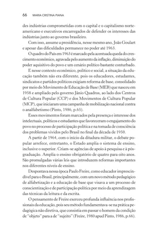 66 MARIA CRISTINA PIANA
des indústrias comprometidas com o capital e o capitalismo norte-
americano e executivos encarregados de defender os interesses das
indústrias junto ao governo brasileiro.
Com isso, assume a presidência, nesse mesmo ano, João Goulart
e apesar das diﬁculdades permanece no poder até 1963.
OquadrodoPaísem1963émarcadopelaacentuadaquedadocres-
cimentoeconômico,agravadapeloaumentodainﬂação,diminuiçãodo
poder aquisitivo do povo e um cenário político bastante conturbado.
E nesse contexto econômico, político e social, a situação da edu-
cação também não era diferente, pois os educadores, estudantes,
sindicatos e partidos políticos exigiam reforma de base, consolidado
por meio do Movimento de Educação de Base (MEB) que nasceu em
1958 e ampliado pelo governo Jânio Quadros, ao lado dos Centros
de Cultura Popular (CCP) e dos Movimentos de Cultura Popular
(MCP),queiniciaramumacampanhademobilizaçãonacionalcontra
o analfabetismo (Pinto, 1986, p.65).
Esses movimentos foram marcados pela presença e interesse dos
intelectuais,políticoseestudantesquefavoreceramoengajamentodo
povo no processo de participação política e na tomada de consciência
dos problemas vividos pelo Brasil no ﬁnal da década de 1950.
A partir de 1964, com o início da ditadura militar, o debate po-
pular arrefece, entretanto, o Estado amplia o sistema de ensino,
inclusive o superior. Criam-se agências de apoio à pesquisa e à pós-
graduação. Amplia o ensino obrigatório de quatro para oito anos.
São promulgadas várias leis que introduzem reformas importantes
nos diferentes níveis de ensino.
Despontava nessa época Paulo Freire, como educador imprescin-
dívelparaoBrasil,principalmente,comumnovométodopedagógico
de alfabetização e a educação de base que visava a um processo de
conscientização e de participação política por meio da aprendizagem
das técnicas da leitura e da escrita.
O pensamento de Freire exerceu profunda inﬂuência nos proﬁs-
sionaisdaeducação,poisseumétodofundamentava-senapráticape-
dagógica não diretiva, que consistia em passar o homem da condição
de “objeto” para a de “sujeito” (Freire, 1980 apud Pinto, 1986, p.66).
 