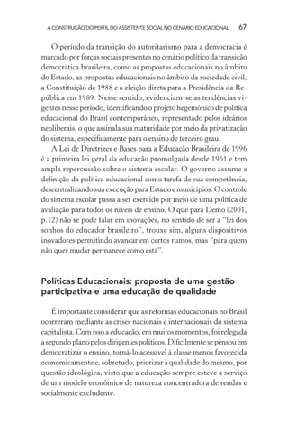 A CONSTRUÇÃO DO PERFIL DO ASSISTENTE SOCIAL NO CENÁRIO EDUCACIONAL 67
O período da transição do autoritarismo para a democracia é
marcado por forças sociais presentes no cenário político da transição
democrática brasileira, como as propostas educacionais no âmbito
do Estado, as propostas educacionais no âmbito da sociedade civil,
a Constituição de 1988 e a eleição direta para a Presidência da Re-
pública em 1989. Nesse sentido, evidenciam-se as tendências vi-
gentes nesse período, identiﬁcando o projeto hegemônico de política
educacional do Brasil contemporâneo, representado pelos ideários
neoliberais, o que assinala sua maturidade por meio da privatização
do sistema, especiﬁcamente para o ensino de terceiro grau.
A Lei de Diretrizes e Bases para a Educação Brasileira de 1996
é a primeira lei geral da educação promulgada desde 1961 e tem
ampla repercussão sobre o sistema escolar. O governo assume a
deﬁnição da política educacional como tarefa de sua competência,
descentralizando sua execução para Estado e municípios. O controle
do sistema escolar passa a ser exercido por meio de uma política de
avaliação para todos os níveis de ensino. O que para Demo (2001,
p.12) não se pode falar em inovações, no sentido de ser a “lei dos
sonhos do educador brasileiro”, trouxe sim, alguns dispositivos
inovadores permitindo avançar em certos rumos, mas “para quem
não quer mudar permanece como está”.
Políticas Educacionais: proposta de uma gestão
participativa e uma educação de qualidade
É importante considerar que as reformas educacionais no Brasil
ocorreram mediante as crises nacionais e internacionais do sistema
capitalista. Com isso a educação, em muitos momentos, foi relegada
asegundoplanopelosdirigentespolíticos.Diﬁcilmentesepensouem
democratizar o ensino, torná-lo acessível à classe menos favorecida
economicamente e, sobretudo, priorizar a qualidade do mesmo, por
questão ideológica, visto que a educação sempre esteve a serviço
de um modelo econômico de natureza concentradora de rendas e
socialmente excludente.
 