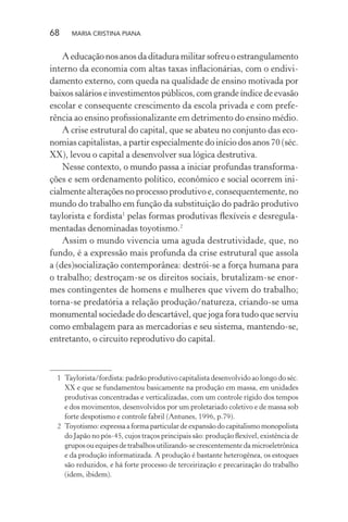 68 MARIA CRISTINA PIANA
Aeducaçãonosanosdaditaduramilitarsofreuoestrangulamento
interno da economia com altas taxas inﬂacionárias, com o endivi-
damento externo, com queda na qualidade de ensino motivada por
baixossalárioseinvestimentospúblicos,comgrandeíndicedeevasão
escolar e consequente crescimento da escola privada e com prefe-
rência ao ensino proﬁssionalizante em detrimento do ensino médio.
A crise estrutural do capital, que se abateu no conjunto das eco-
nomias capitalistas, a partir especialmente do início dos anos 70 (séc.
XX), levou o capital a desenvolver sua lógica destrutiva.
Nesse contexto, o mundo passa a iniciar profundas transforma-
ções e sem ordenamento político, econômico e social ocorrem ini-
cialmente alterações no processo produtivo e, consequentemente, no
mundo do trabalho em função da substituição do padrão produtivo
taylorista e fordista1
pelas formas produtivas ﬂexíveis e desregula-
mentadas denominadas toyotismo.2
Assim o mundo vivencia uma aguda destrutividade, que, no
fundo, é a expressão mais profunda da crise estrutural que assola
a (des)socialização contemporânea: destrói-se a força humana para
o trabalho; destroçam-se os direitos sociais, brutalizam-se enor-
mes contingentes de homens e mulheres que vivem do trabalho;
torna-se predatória a relação produção/natureza, criando-se uma
monumental sociedade do descartável, que joga fora tudo que serviu
como embalagem para as mercadorias e seu sistema, mantendo-se,
entretanto, o circuito reprodutivo do capital.
1 Taylorista/fordista: padrão produtivo capitalista desenvolvido ao longo do séc.
XX e que se fundamentou basicamente na produção em massa, em unidades
produtivas concentradas e verticalizadas, com um controle rígido dos tempos
e dos movimentos, desenvolvidos por um proletariado coletivo e de massa sob
forte despotismo e controle fabril (Antunes, 1996, p.79).
2 Toyotismo: expressa a forma particular de expansão do capitalismo monopolista
do Japão no pós-45, cujos traços principais são: produção ﬂexível, existência de
gruposouequipesdetrabalhosutilizando-secrescentementedamicroeletrônica
e da produção informatizada. A produção é bastante heterogênea, os estoques
são reduzidos, e há forte processo de terceirização e precarização do trabalho
(idem, ibidem).
 