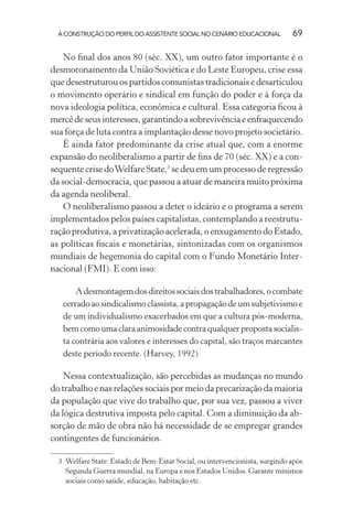 A CONSTRUÇÃO DO PERFIL DO ASSISTENTE SOCIAL NO CENÁRIO EDUCACIONAL 69
No ﬁnal dos anos 80 (séc. XX), um outro fator importante é o
desmoronamento da União Soviética e do Leste Europeu, crise essa
que desestruturou os partidos comunistas tradicionais e desarticulou
o movimento operário e sindical em função do poder e à força da
nova ideologia política, econômica e cultural. Essa categoria ﬁcou à
mercêdeseusinteresses,garantindoasobrevivênciaeenfraquecendo
sua força de luta contra a implantação desse novo projeto societário.
É ainda fator predominante da crise atual que, com a enorme
expansão do neoliberalismo a partir de ﬁns de 70 (séc. XX) e a con-
sequente crise doWelfare State,3
se deu em um processo de regressão
da social-democracia, que passou a atuar de maneira muito próxima
da agenda neoliberal.
O neoliberalismo passou a deter o ideário e o programa a serem
implementados pelos países capitalistas, contemplando a reestrutu-
ração produtiva, a privatização acelerada, o enxugamento do Estado,
as políticas ﬁscais e monetárias, sintonizadas com os organismos
mundiais de hegemonia do capital com o Fundo Monetário Inter-
nacional (FMI). E com isso:
Adesmontagemdosdireitossociaisdostrabalhadores,ocombate
cerrado ao sindicalismo classista, a propagação de um subjetivismo e
de um individualismo exacerbados em que a cultura pós-moderna,
bem como uma clara animosidade contra qualquer proposta socialis-
ta contrária aos valores e interesses do capital, são traços marcantes
deste período recente. (Harvey, 1992)
Nessa contextualização, são percebidas as mudanças no mundo
do trabalho e nas relações sociais por meio da precarização da maioria
da população que vive do trabalho que, por sua vez, passou a viver
da lógica destrutiva imposta pelo capital. Com a diminuição da ab-
sorção de mão de obra não há necessidade de se empregar grandes
contingentes de funcionários.
3 Welfare State: Estado de Bem-Estar Social, ou intervencionista, surgindo após
Segunda Guerra mundial, na Europa e nos Estados Unidos. Garante mínimos
sociais como saúde, educação, habitação etc.
 