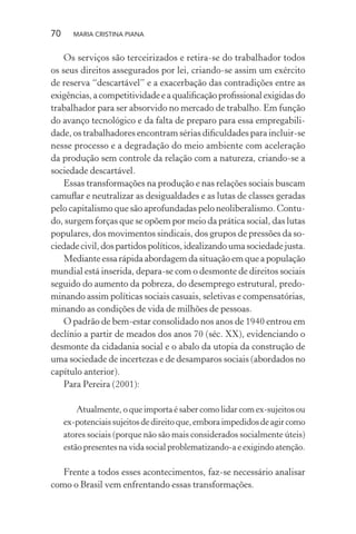 70 MARIA CRISTINA PIANA
Os serviços são terceirizados e retira-se do trabalhador todos
os seus direitos assegurados por lei, criando-se assim um exército
de reserva “descartável” e a exacerbação das contradições entre as
exigências, a competitividade e a qualiﬁcação proﬁssional exigidas do
trabalhador para ser absorvido no mercado de trabalho. Em função
do avanço tecnológico e da falta de preparo para essa empregabili-
dade, os trabalhadores encontram sérias diﬁculdades para incluir-se
nesse processo e a degradação do meio ambiente com aceleração
da produção sem controle da relação com a natureza, criando-se a
sociedade descartável.
Essas transformações na produção e nas relações sociais buscam
camuﬂar e neutralizar as desigualdades e as lutas de classes geradas
pelo capitalismo que são aprofundadas pelo neoliberalismo. Contu-
do, surgem forças que se opõem por meio da prática social, das lutas
populares, dos movimentos sindicais, dos grupos de pressões da so-
ciedade civil, dos partidos políticos, idealizando uma sociedade justa.
Mediante essa rápida abordagem da situação em que a população
mundial está inserida, depara-se com o desmonte de direitos sociais
seguido do aumento da pobreza, do desemprego estrutural, predo-
minando assim políticas sociais casuais, seletivas e compensatórias,
minando as condições de vida de milhões de pessoas.
O padrão de bem-estar consolidado nos anos de 1940 entrou em
declínio a partir de meados dos anos 70 (séc. XX), evidenciando o
desmonte da cidadania social e o abalo da utopia da construção de
uma sociedade de incertezas e de desamparos sociais (abordados no
capítulo anterior).
Para Pereira (2001):
Atualmente, o que importa é saber como lidar com ex-sujeitos ou
ex-potenciaissujeitosdedireitoque,emboraimpedidosdeagircomo
atores sociais (porque não são mais considerados socialmente úteis)
estão presentes na vida social problematizando-a e exigindo atenção.
Frente a todos esses acontecimentos, faz-se necessário analisar
como o Brasil vem enfrentando essas transformações.
 
