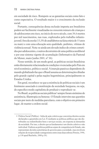 72 MARIA CRISTINA PIANA
em sociedade de risco. Rompem-se as garantias sociais como fato e
como expectativa. O resultado maior é o crescimento da exclusão
social.
Portanto, consequências dessa exclusão imposta aos brasileiros
podem ser facilmente visualizadas no crescente número de crianças e
de adolescentes em risco, no início do novo século, com 34,6 mortes
por mil nascimentos, nas ruas, explorados pelo trabalho infanto-
juvenil, fora da escola (13,3% de analfabetos na faixa etária de 15 anos
ou mais) e com uma educação sem qualidade, pedintes, vítimas de
violência sexual. Nota-se ainda um elevado índice de crimes cometi-
dos por adolescentes, e outros decorrentes de uma política neoliberal
e por esse sistema vigente de acumulação (Informativo da Pastoral
do Menor, maio/junho 2001, nº 36).
Nesse sentido, de um modo geral, as políticas sociais brasileiras
estão diretamente relacionadas às condições vivenciadas pelo País em
níveleconômico,políticoesocial.Ainserçãopassivaedependentedo
mundo globalizado faz que o Brasil assuma as determinações ditadas
pelo grande capital e pelas nações hegemônicas, principalmente os
Estados Unidos.
Em geral, reconhece-se que a existência de políticas sociais é um
fenômeno associado à constituição da sociedade burguesa, ou seja,
do especíﬁco modo capitalista de produzir e reproduzir-se.
NoBrasil,aspolíticassociaispúblicas4
sempreforamsinônimode
assistência, ﬁlantropia ou benesse. O Estado intervém nas questões
sociais por meio de medidas parcelares, com o objetivo em primeiro
lugar, de manter a ordem social.
4 Política Social (Pública) : linha de ação coletiva que concretiza direitos sociais
declarados e garantidos em Lei. É mediante as políticas públicas que são dis-
tribuídos ou redistribuídos bens e serviços sociais, em resposta às demandas
da sociedade. Por isso, o direito que as fundamenta é um direito coletivo e não
individual. Embora as políticas públicas sejam de competência do Estado, não
representam decisões autoritárias do governo para a sociedade, mas envolvem
relações de reciprocidade e antagonismo entre essas duas esferas (Pereira, 1996,
p.130 apud Raichelis, 2000 p.59).
 