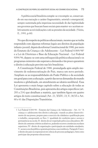 A CONSTRUÇÃO DO PERFIL DO ASSISTENTE SOCIAL NO CENÁRIO EDUCACIONAL 73
A política social brasileira compõe-se e recompõe-se, conservan-
do em sua execução o caráter fragmentário, setorial e emergencial,
sempre sustentada pela imperiosa necessidade de dar legitimidade
aos governos que buscam bases sociais para manter-se e aceitam se-
letivamente as reivindicações e até as pressões da sociedade. (Vieira,
E., 1995, p.68)
Noquedizrespeitoàspolíticaseducacionais,mesmoquesetenha
respondido com algumas reformas legais aos direitos da população
infanto-juvenil, depois da reforma Constitucional de 1988, por meio
do Estatuto da Criança e do Adolescente – Lei Federal 8.069/905
e a Lei de Diretrizes e Base da Educação Nacional – Lei Federal
9394/96, depara-se com uma enfraquecida política educacional e os
programas existentes não superam a demanda e tão pouco garantem
o direito à educação previsto nas leis brasileiras.
A Constituição Federal de 1988, promulgada após amplo mo-
vimento de redemocratização do País, marca um novo período.
Ampliam-se as responsabilidades do Poder Público e da sociedade
emgeralparacomaeducação,apartirdasnovasdemandasdomundo
moderno e globalizado, em atendimento ao ideário neoliberal. Essa
Lei apresenta o mais longo capítulo sobre a educação de todas as
Constituições Brasileiras, pois apresenta dez artigos especíﬁcos (art.
205 a 214) que detalham a matéria, que também ﬁgura em quatro
artigos do texto constitucional (Art. 22, XXIV; 23, V; 30,VI e Art.
60 e 61 das Disposições Transitórias.
5 Lei Federal 8.069/90 – Estatuto da Criança e do Adolescente – Art. 53: “A
criança e o adolescente têm direito à educação, visando ao pleno desenvolvi-
mento de sua pessoa, preparo para o exercício da cidadania e qualiﬁcação para
o trabalho, assegurando-se-lhes: I- igualdade de condições para o acesso e
permanência na escola; II- direito de ser respeitado pelos seus educadores; III-
direito de contestar critérios avaliativos, podendo recorrer a instâncias escolares
superiores; IV- direito de organização e participação em entidades estudantis;
V- acesso a escola pública e gratuita próxima a sua residência. Parágrafo Único:
é direito dos pais ou responsáveis ter ciência do processo pedagógico, bem como
participar das propostas educacionais.
 