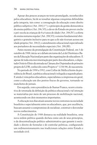 74 MARIA CRISTINA PIANA
Apesar dos poucos avanços no texto promulgado, reconhecidos
pelos educadores, há de se ressaltar algumas conquistas defendidas
pela categoria, tais como: a consagração da educação como direito
público subjetivo (Art. 208 § 1°); o princípio da gestão democrática
do ensino público (Art. 206,VI); o dever do Estado em prover creche
e pré-escola às crianças de 0 a 6 anos de idade (Art. 208,IV); a oferta
de ensino noturno regular (Art. 208,VI); o ensino fundamental obri-
gatório e gratuito inclusive para os que a ele não tiveram acesso em
idade própria (Art. 208,I); o atendimento educacional especializado
aos portadores de necessidades especiais (Art. 208,III).
Antes mesmo da promulgação da Constituição Federal, em 5 de
outubrode1988,inicia-seodebateemtornodaLeideDiretrizeseBa-
sesdaEducaçãoNacionalporpartedasorganizaçõesdeeducadores.E
apesar de toda esta movimentação por parte dos educadores, o depu-
tadoOctávioElísiodáentradanaCâmaradosDeputadosdoprimeiro
projetodeLDB,conhecidocomoProjeton°1258/88,desuaautoria.
No período de 1990 a 1992, com Collor de Mello à frente da pre-
sidência do Brasil, a política educacional é relegada a segundo plano.
E ainda é vista pelos educadores, especialistas e a imprensa em geral,
como a educação um dos pontos fracos do governo, tornando-se
manchetes de jornais.
Em seguida, com a presidência de Itamar Franco, ocorre a tenta-
tiva de retomada da deﬁnição da política educacional e tal intenção
se materializa por meio de um processo de mobilização nacional,
acontecendo em dois momentos importantes.
A educação nos dias atuais assume novos contornos na sociedade
brasileira e especialmente entre os educadores, que, por excelência,
buscam assumir o compromisso de socializar, construir e desvendar
novos conhecimentos.
A Constituição de 1988 demarca na realidade brasileira, uma
nova ordem política quando declara como um de seus princípios,
o da descentralização político-administrativa que garante à socie-
dade o direito de formular e de controlar políticas, conﬁgurando
um redimensionamento nas tradicionais relações entre Estado e
sociedade civil.
 