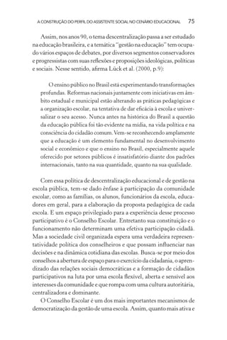 A CONSTRUÇÃO DO PERFIL DO ASSISTENTE SOCIAL NO CENÁRIO EDUCACIONAL 75
Assim, nos anos 90, o tema descentralização passa a ser estudado
na educação brasileira, e a temática “gestão na educação” tem ocupa-
do vários espaços de debates, por diversos segmentos conservadores
e progressistas com suas reﬂexões e proposições ideológicas, políticas
e sociais. Nesse sentido, aﬁrma Lück et al. (2000, p.9):
O ensino público no Brasil está experimentando transformações
profundas. Reformas nacionais juntamente com iniciativas em âm-
bito estadual e municipal estão alterando as práticas pedagógicas e
a organização escolar, na tentativa de dar eﬁcácia à escola e univer-
salizar o seu acesso. Nunca antes na histórica do Brasil a questão
da educação pública foi tão evidente na mídia, na vida política e na
consciência do cidadão comum.Vem-se reconhecendo amplamente
que a educação é um elemento fundamental no desenvolvimento
social e econômico e que o ensino no Brasil, especialmente aquele
oferecido por setores públicos é insatisfatório diante dos padrões
internacionais, tanto na sua quantidade, quanto na sua qualidade.
Com essa política de descentralização educacional e de gestão na
escola pública, tem-se dado ênfase à participação da comunidade
escolar, como as famílias, os alunos, funcionários da escola, educa-
dores em geral, para a elaboração da proposta pedagógica de cada
escola. E um espaço privilegiado para a experiência desse processo
participativo é o Conselho Escolar. Entretanto sua constituição e o
funcionamento não determinam uma efetiva participação cidadã.
Mas a sociedade civil organizada espera uma verdadeira represen-
tatividade política dos conselheiros e que possam inﬂuenciar nas
decisões e na dinâmica cotidiana das escolas. Busca-se por meio dos
conselhos a abertura de espaço para o exercício da cidadania, o apren-
dizado das relações sociais democráticas e a formação de cidadãos
participativos na luta por uma escola ﬂexível, aberta e sensível aos
interesses da comunidade e que rompa com uma cultura autoritária,
centralizadora e dominante.
O Conselho Escolar é um dos mais importantes mecanismos de
democratização da gestão de uma escola. Assim, quanto mais ativa e
 