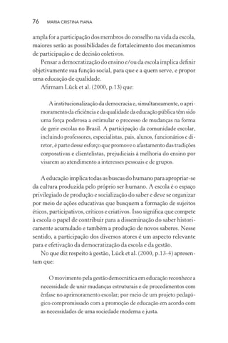 76 MARIA CRISTINA PIANA
ampla for a participação dos membros do conselho na vida da escola,
maiores serão as possibilidades de fortalecimento dos mecanismos
de participação e de decisão coletivos.
Pensar a democratização do ensino e/ou da escola implica deﬁnir
objetivamente sua função social, para que e a quem serve, e propor
uma educação de qualidade.
Aﬁrmam Lück et al. (2000, p.13) que:
A institucionalização da democracia e, simultaneamente, o apri-
moramentodaeﬁciênciaedaqualidadedaeducaçãopúblicatêmsido
uma força poderosa a estimular o processo de mudanças na forma
de gerir escolas no Brasil. A participação da comunidade escolar,
incluindo professores, especialistas, pais, alunos, funcionários e di-
retor, é parte desse esforço que promove o afastamento das tradições
corporativas e clientelistas, prejudiciais à melhoria do ensino por
visarem ao atendimento a interesses pessoais e de grupos.
A educação implica todas as buscas do humano para apropriar-se
da cultura produzida pelo próprio ser humano. A escola é o espaço
privilegiado de produção e socialização do saber e deve se organizar
por meio de ações educativas que busquem a formação de sujeitos
éticos, participativos, críticos e criativos. Isso signiﬁca que compete
à escola o papel de contribuir para a disseminação do saber histori-
camente acumulado e também a produção de novos saberes. Nesse
sentido, a participação dos diversos atores é um aspecto relevante
para e efetivação da democratização da escola e da gestão.
No que diz respeito à gestão, Lück et al. (2000, p.13-4) apresen-
tam que:
O movimento pela gestão democrática em educação reconhece a
necessidade de unir mudanças estruturais e de procedimentos com
ênfase no aprimoramento escolar; por meio de um projeto pedagó-
gico compromissado com a promoção de educação em acordo com
as necessidades de uma sociedade moderna e justa.
 