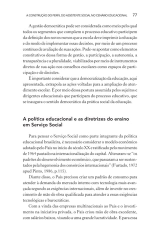 A CONSTRUÇÃO DO PERFIL DO ASSISTENTE SOCIAL NO CENÁRIO EDUCACIONAL 77
A gestão democrática pode ser considerada como meio pelo qual
todos os segmentos que compõem o processo educativo participem
da deﬁnição dos novos rumos que a escola deve imprimir à educação
e do modo de implementar essas decisões, por meio de um processo
contínuodeavaliaçãodesuasações.Pode-seapontarcomoelementos
constitutivos dessa forma de gestão, a participação, a autonomia, a
transparência e a pluralidade, viabilizados por meio de instrumentos
diretos de sua ação nos conselhos escolares como espaços de parti-
cipação e de decisões.
É importante considerar que a democratização da educação, aqui
apresentada, extrapola as ações voltadas para a ampliação do aten-
dimento escolar. É por meio dessa postura assumida pelos sujeitos e
dirigentes educacionais que participam do processo educativo, que
se inaugura o sentido democrático da prática social da educação.
A política educacional e as diretrizes do ensino
em Serviço Social
Para pensar o Serviço Social como parte integrante da política
educacional brasileira, é necessário considerar o modelo econômico
adotado pelo País no início do século XX e ratiﬁcado pelo movimento
de 1964 pautado na internacionalização do capital. Alteraram-se “os
padrões do desenvolvimento econômico, que passaram a ser susten-
tados pela hegemonia dos consórcios internacionais” (Furtado, 1972
apud Pinto, 1986, p.115).
Diante disso, o País precisou criar um padrão de consumo para
atender à demanda do mercado interno com tecnologia mais avan-
çada segundo as exigências internacionais, além de investir no cres-
cimento de mão de obra qualiﬁcada para atender a essas exigências
tecnológicas e burocráticas.
Com a vinda das empresas multinacionais ao País e o investi-
mento na iniciativa privada, o País criou mão de obra excedente,
com salários baixos, visando a uma grande lucratividade. E para essa
 