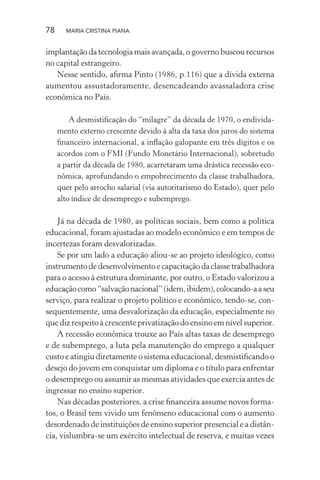 78 MARIA CRISTINA PIANA
implantação da tecnologia mais avançada, o governo buscou recursos
no capital estrangeiro.
Nesse sentido, aﬁrma Pinto (1986, p.116) que a dívida externa
aumentou assustadoramente, desencadeando avassaladora crise
econômica no País.
A desmistiﬁcação do “milagre” da década de 1970, o endivida-
mento externo crescente devido à alta da taxa dos juros do sistema
ﬁnanceiro internacional, a inﬂação galopante em três dígitos e os
acordos com o FMI (Fundo Monetário Internacional), sobretudo
a partir da década de 1980, acarretaram uma drástica recessão eco-
nômica, aprofundando o empobrecimento da classe trabalhadora,
quer pelo arrocho salarial (via autoritarismo do Estado), quer pelo
alto índice de desemprego e subemprego.
Já na década de 1980, as políticas sociais, bem como a política
educacional, foram ajustadas ao modelo econômico e em tempos de
incertezas foram desvalorizadas.
Se por um lado a educação aliou-se ao projeto ideológico, como
instrumentodedesenvolvimentoecapacitaçãodaclassetrabalhadora
para o acesso à estrutura dominante, por outro, o Estado valorizou a
educaçãocomo“salvaçãonacional”(idem,ibidem),colocando-aaseu
serviço, para realizar o projeto político e econômico, tendo-se, con-
sequentemente, uma desvalorização da educação, especialmente no
que diz respeito à crescente privatização do ensino em nível superior.
A recessão econômica trouxe ao País altas taxas de desemprego
e de subemprego, a luta pela manutenção do emprego a qualquer
custo e atingiu diretamente o sistema educacional, desmistiﬁcando o
desejo do jovem em conquistar um diploma e o título para enfrentar
o desemprego ou assumir as mesmas atividades que exercia antes de
ingressar no ensino superior.
Nas décadas posteriores, a crise ﬁnanceira assume novos forma-
tos, o Brasil tem vivido um fenômeno educacional com o aumento
desordenado de instituições de ensino superior presencial e a distân-
cia, vislumbra-se um exército intelectual de reserva, e muitas vezes
 