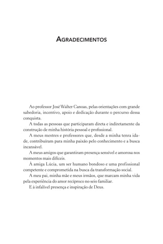 AGRADECIMENTOS
Ao professor JoséWalter Canoas, pelas orientações com grande
sabedoria, incentivo, apoio e dedicação durante o percurso dessa
conquista.
A todas as pessoas que participaram direta e indiretamente da
construção de minha história pessoal e proﬁssional.
A meus mestres e professores que, desde a minha tenra ida-
de, contribuíram para minha paixão pelo conhecimento e a busca
incansável.
A meus amigos que garantiram presença sensível e amorosa nos
momentos mais difíceis.
À amiga Lúcia, um ser humano bondoso e uma profissional
competente e comprometida na busca da transformação social.
A meu pai, minha mãe e meus irmãos, que marcam minha vida
pela experiência do amor recíproco no seio familiar.
E à infalível presença e inspiração de Deus.
 