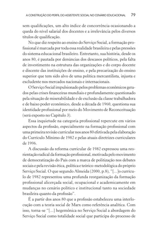 A CONSTRUÇÃO DO PERFIL DO ASSISTENTE SOCIAL NO CENÁRIO EDUCACIONAL 79
sem qualiﬁcações, um alto índice de concorrência ocasionando a
queda do nível salarial dos docentes e a irrelevância pelos diversos
títulos de qualiﬁcação.
No que diz respeito ao ensino do Serviço Social, a formação pro-
ﬁssional é marcada por toda essa realidade brasileira e pelas pressões
do sistema educacional brasileiro. Entretanto, sua história, desde os
anos 80, é pautada por denúncias dos descasos políticos, pela falta
de investimento na estrutura das organizações e do corpo docente
e discente das instituições de ensino, e pela precarização do ensino
superior que tem sido alvo de uma política mercantilista, injusta e
excludente nos mercados nacionais e internacionais.
OServiçoSocialimpulsionadopelosproblemaseconômicosgera-
dos pelas crises ﬁnanceiras mundiais e profundamente questionado
pela situação de miserabilidade e de exclusão da classe trabalhadora
e de baixo poder econômico, desde a década de 1960, questiona sua
identidade proﬁssional por meio do Movimento de Reconceituação
(será exposto no Capítulo 3).
Essa inquietude na categoria proﬁssional repercute em vários
aspectos da proﬁssão, especialmente na formação proﬁssional com
umaprimeirarevisãocurricularnosanos80efetivadapelaelaboração
do Currículo Mínimo de 1982 e pelas atuais diretrizes curriculares
de 1996.
A discussão da reforma curricular de 1982 expressou uma reo-
rientaçãoradicaldaformaçãoproﬁssional,motivadapelomovimento
de democratização do País com a marca de politização nos debates
sociais e pela revisão ética, política e teórico-metodológica do próprio
Serviço Social. O que segundo Almeida (2000, p.8), “[...]o currícu-
lo de 1982 representou uma profunda reorganização da formação
proﬁssional alicerçada social, ocupacional e academicamente em
mudanças no cenário político e institucional tanto na sociedade
brasileira quanto da proﬁssão”.
É a partir dos anos 80 que a proﬁssão estabeleceu uma interlo-
cução com a teoria social de Marx como referência analítica. Com
isso, torna-se “[...] hegemônica no Serviço Social a abordagem do
Serviço Social como totalidade social que participa do processo de
 