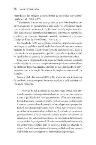 80 MARIA CRISTINA PIANA
reprodução das relações contraditórias da sociedade capitalista”
(Yazbek et al., 2008, p.19).
Tal referencial marxista avança para os anos 90 e imprime um
direcionamento no pensamento e ação do Serviço Social no Brasil,
com rebatimento na formação proﬁssional, na elaboração dos traba-
lhos acadêmicos e cientíﬁcos (congressos, convenções, seminários
e outros), na regulamentação do exercício proﬁssional e no novo
Código de Ética de 1993 (Netto, 1996, p.111).
Na década de 1990, a categoria proﬁssional, impulsionada pelas
mudanças da realidade social, trabalhando cotidianamente com as
mazelas da pobreza e as diversas faces da exclusão social, busca a
construção de seu projeto ético-político pautado na justiça social,
na igualdade e na garantia de direitos sociais a todos os cidadãos.
Com isso, a proposta de uma implementação do novo currículo
em Serviço Social trouxe o rompimento com práticas conservadoras
da proﬁssão desde sua origem, a revisão de sua identidade e o com-
promisso com a formação ética frente às exigências do mercado de
trabalho.
Nesse sentido, Iamamoto (2005, p.16) aﬁrma a evolução histórica
da proﬁssão e os novos posicionamentos éticos e políticos frente à
realidade brasileira.
O Serviço Social, no marco de sua renovação crítica, vem aﬁr-
mando o compromisso proﬁssional com os interesses dos usuários
e com a qualidade dos serviços prestados, afirmando uma nova
forma de pensar e realizar o trabalho proﬁssional, em contraposição
à herança conservadora do passado, orientada por uma perspectiva
teórico-metodológica apoiada na teoria crítica, e em princípios éticos
deumhumanismoradicalmentehistórico.Aproﬁssãoapresentauma
grade acadêmica e social renovada, voltada à defesa dos direitos de
cidadania e dos valores democráticos, na perspectiva da liberdade,
da equidade e da justiça social. O assistente social tem demonstrado
um compromisso efetivo com os interesses públicos, atuando na
defesa dos direitos sociais dos cidadãos e cidadãs brasileiros e na sua
viabilidade junto aos segmentos majoritários da população.
 