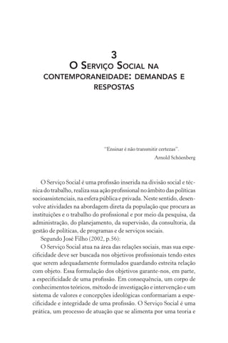 3
O SERVIÇO SOCIAL NA
CONTEMPORANEIDADE: DEMANDAS E
RESPOSTAS
“Ensinar é não transmitir certezas”.
Arnold Schöenberg
O Serviço Social é uma proﬁssão inserida na divisão social e téc-
nica do trabalho, realiza sua ação proﬁssional no âmbito das políticas
socioassistenciais, na esfera pública e privada. Neste sentido, desen-
volve atividades na abordagem direta da população que procura as
instituições e o trabalho do proﬁssional e por meio da pesquisa, da
administração, do planejamento, da supervisão, da consultoria, da
gestão de políticas, de programas e de serviços sociais.
Segundo José Filho (2002, p.56):
O Serviço Social atua na área das relações sociais, mas sua espe-
ciﬁcidade deve ser buscada nos objetivos proﬁssionais tendo estes
que serem adequadamente formulados guardando estreita relação
com objeto. Essa formulação dos objetivos garante-nos, em parte,
a especiﬁcidade de uma proﬁssão. Em consequência, um corpo de
conhecimentos teóricos, método de investigação e intervenção e um
sistema de valores e concepções ideológicas conformariam a espe-
ciﬁcidade e integridade de uma proﬁssão. O Serviço Social é uma
prática, um processo de atuação que se alimenta por uma teoria e
 