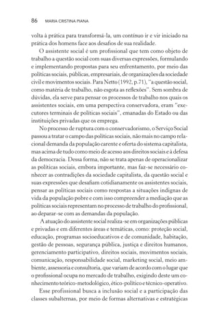86 MARIA CRISTINA PIANA
volta à prática para transformá-la, um contínuo ir e vir iniciado na
prática dos homens face aos desaﬁos de sua realidade.
O assistente social é um proﬁssional que tem como objeto de
trabalho a questão social com suas diversas expressões, formulando
e implementando propostas para seu enfrentamento, por meio das
políticassociais,públicas,empresariais,deorganizaçõesdasociedade
civilemovimentossociais.ParaNetto(1992,p.71),“aquestãosocial,
como matéria de trabalho, não esgota as reﬂexões”. Sem sombra de
dúvidas, ela serve para pensar os processos de trabalho nos quais os
assistentes sociais, em uma perspectiva conservadora, eram “exe-
cutores terminais de políticas sociais”, emanadas do Estado ou das
instituições privadas que os emprega.
No processo de ruptura com o conservadorismo, o Serviço Social
passou a tratar o campo das políticas sociais, não mais no campo rela-
cional demanda da população carente e oferta do sistema capitalista,
mas acima de tudo como meio de acesso aos direitos sociais e à defesa
da democracia. Dessa forma, não se trata apenas de operacionalizar
as políticas sociais, embora importante, mas faz-se necessário co-
nhecer as contradições da sociedade capitalista, da questão social e
suas expressões que desaﬁam cotidianamente os assistentes sociais,
pensar as políticas sociais como respostas a situações indignas de
vida da população pobre e com isso compreender a mediação que as
políticas sociais representam no processo de trabalho do proﬁssional,
ao deparar-se com as demandas da população.
Aatuaçãodoassistentesocialrealiza-seemorganizaçõespúblicas
e privadas e em diferentes áreas e temáticas, como: proteção social,
educação, programas socioeducativos e de comunidade, habitação,
gestão de pessoas, segurança pública, justiça e direitos humanos,
gerenciamento participativo, direitos sociais, movimentos sociais,
comunicação, responsabilidade social, marketing social, meio am-
biente,assessoriaeconsultoria,quevariamdeacordocomolugarque
o proﬁssional ocupa no mercado de trabalho, exigindo deste um co-
nhecimentoteórico-metodológico,ético-políticoetécnico-operativo.
Esse profissional busca a inclusão social e a participação das
classes subalternas, por meio de formas alternativas e estratégicas
 