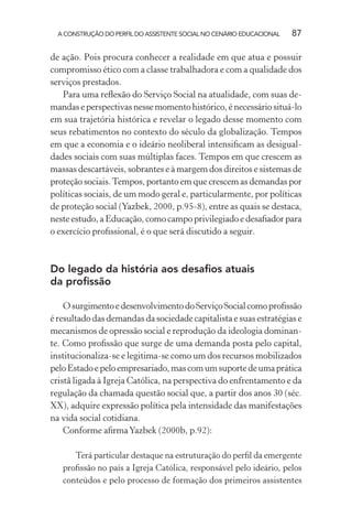 A CONSTRUÇÃO DO PERFIL DO ASSISTENTE SOCIAL NO CENÁRIO EDUCACIONAL 87
de ação. Pois procura conhecer a realidade em que atua e possuir
compromisso ético com a classe trabalhadora e com a qualidade dos
serviços prestados.
Para uma reﬂexão do Serviço Social na atualidade, com suas de-
mandas e perspectivas nesse momento histórico, é necessário situá-lo
em sua trajetória histórica e revelar o legado desse momento com
seus rebatimentos no contexto do século da globalização. Tempos
em que a economia e o ideário neoliberal intensiﬁcam as desigual-
dades sociais com suas múltiplas faces. Tempos em que crescem as
massas descartáveis, sobrantes e à margem dos direitos e sistemas de
proteção sociais.Tempos, portanto em que crescem as demandas por
políticas sociais, de um modo geral e, particularmente, por políticas
de proteção social (Yazbek, 2000, p.95-8), entre as quais se destaca,
neste estudo, a Educação, como campo privilegiado e desaﬁador para
o exercício proﬁssional, é o que será discutido a seguir.
Do legado da história aos desaﬁos atuais
da proﬁssão
OsurgimentoedesenvolvimentodoServiçoSocialcomoproﬁssão
é resultado das demandas da sociedade capitalista e suas estratégias e
mecanismos de opressão social e reprodução da ideologia dominan-
te. Como proﬁssão que surge de uma demanda posta pelo capital,
institucionaliza-se e legitima-se como um dos recursos mobilizados
peloEstadoepeloempresariado,mascomumsuportedeumaprática
cristã ligada à Igreja Católica, na perspectiva do enfrentamento e da
regulação da chamada questão social que, a partir dos anos 30 (séc.
XX), adquire expressão política pela intensidade das manifestações
na vida social cotidiana.
Conforme aﬁrmaYazbek (2000b, p.92):
Terá particular destaque na estruturação do perﬁl da emergente
proﬁssão no país a Igreja Católica, responsável pelo ideário, pelos
conteúdos e pelo processo de formação dos primeiros assistentes
 