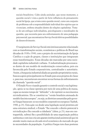 88 MARIA CRISTINA PIANA
sociais brasileiros. Cabe ainda assinalar, que nesse momento, a
questão social é vista a partir de forte inﬂuência do pensamento
social da Igreja, que a trata como questão moral, como um conjunto
de problemas sob a responsabilidade individual dos sujeitos que os
vivenciam, embora situados dentro de relações capitalistas. Trata-
se de um enfoque individualista, psicologizante e moralizador da
questão, que necessita para seu enfrentamento de uma pedagogia
psicossocial, que encontrará no Serviço Social efetivas possibilidades
de desenvolvimento.
O surgimento do Serviço Social está intrinsecamente relacionado
com as transformações sociais, econômicas e políticas do Brasil nas
décadas de 1930 e 1940, com o projeto de recristianização da Igreja
Católica e a ação de grupos, classes e instituições que integraram
essas transformações. Essas décadas são marcadas por uma socie-
dade capitalista industrial e urbana. A industrialização processava-
se dentro de um modelo de modernização conservadora, pois era
favorecida pelo Estado corporativista, centralizador e autoritário.
Assim, a burguesia industrial aliada aos grandes proprietários rurais,
buscava apoio principalmente no Estado para seus projetos de classe
e, para isso, necessitavam encontrar novas formas de enfrentamento
da chamada “questão social”.
O Estado Novo visando garantir o controle social e sua legitima-
ção, apoia-se na classe operária por meio de uma política de massa,
capaz ao mesmo tempo de “defender” e de reprimir os movimentos
reivindicatórios. Ele se constitui na “versão brasileira atenuada do
modelofascistaeuropeu”,ouseja,asdiretrizesassumidaspelogover-
noVargas baseavam-se nos modelos corporativos europeus (Yazbek,
1980, p.24). Esta ação vai desde uma legislação social protetora até
uma estrutura sindical, o Estado “lhe concede o direito potencial à
reivindicação e lhe concede a cidadania” (idem, p.25), mas em con-
trapartida, subtrai-lhe a possibilidade de uma organização política
autônoma e com isso cria um aparato institucional assistencial que irá
atender muito mais ao elevado nível econômico do mercado do que
às necessidades da população. A política Vargas tem duas posturas
 