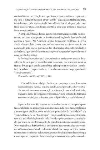 A CONSTRUÇÃO DO PERFIL DO ASSISTENTE SOCIAL NO CENÁRIO EDUCACIONAL 89
contraditórias em relação aos operários, a conciliação e a repressão,
ou seja, o ditador buscava obter “apoio” das classes trabalhadoras,
inicialmente, pela legislação da Previdência Social, depois pelo con-
trole das estruturas sindicais, controle esse que assumiu diversas
formas repressivas.
A implementação dessas ações governamentais ocorre no mo-
mento em que a proposta de institucionalização do Serviço Social
começa a existir. Na América Latina, bem como no Brasil, a Igreja
ainda desenvolvia quase que exclusivamente sua intervenção no
campo de ação social por meio das chamadas obras de caridade e
assistência, que envolviam em suas ações a burguesia e especialmente
o segmento feminino.
A formação proﬁssional dos primeiros assistentes sociais bra-
sileiros dá-se a partir da inﬂuência europeia, por meio do modelo
franco-belga que, tendo como base princípios messiânicos (tomis-
tas) de salvar o corpo e a alma, e fundamentava-se no propósito de
“servir ao outro”.
Como aﬁrma Silva (1995, p.40):
O modelo franco-belga, limitou-se, portanto, a uma formação
essencialmente pessoal e moral sendo, nesse período, o Serviço So-
cial assumido como uma vocação, e a formação moral e doutrinária,
enquanto cerne da formação proﬁssional, visou, sobretudo, formar o
assistente social para enfrentar, com subjetividade, a realidade social.
Apartirdosanos40,abre-seumnovohorizontenocampodapro-
ﬁssionalização da assistência, que, mesmo ainda estreitamente ligada
a sua origem católica, com as ideias e princípios da “caridade”, da
“benevolência” e da “ﬁlantropia”, próprios do universo neotomista,
tem sua atividade legitimada pelo Estado e pelo conjunto da socieda-
de, por meio da implementação de grandes instituições assistenciais.
Nesse quadro, o Serviço Social busca uma instrumentalização técni-
ca, valorizando o método e desvinculando-se dos princípios neoto-
mistasparaseorientarpelospressupostosfuncionalistasdasociologia
e assim poder responder às novas exigências colocadas pelo mercado.
 