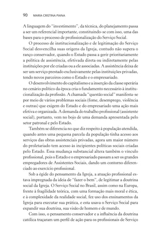 90 MARIA CRISTINA PIANA
A linguagem do “investimento”, da técnica, do planejamento passa
a ser um referencial importante, constituindo-se com isso, uma das
bases para o processo de proﬁssionalização do Serviço Social.
O processo de institucionalização e de legitimação do Serviço
Social desvencilha suas origens da Igreja, contudo não supera o
ranço conservador, quando o Estado passa a gerir prioritariamente
a política de assistência, efetivada direta ou indiretamente pelas
instituições por ele criadas ou a ele associadas. A assistência deixa de
ser um serviço prestado exclusivamente pelas instituições privadas,
tendo novos parceiros como o Estado e o empresariado.
O desenvolvimento do capitalismo e a inserção da classe operária
no cenário político da época cria o fundamento necessário à institu-
cionalização da proﬁssão. A chamada “questão social” manifesta-se
por meio de vários problemas sociais (fome, desemprego, violência
e outras) que exigem do Estado e do empresariado uma ação mais
efetiva e organizada. A demanda do trabalho proﬁssional (assistente
social), portanto, vem no bojo de uma demanda apresentada pelo
setor patronal e pelo Estado.
Também se diferencia no que diz respeito à população atendida,
quando antes uma pequena parcela da população tinha acesso aos
serviços das obras assistenciais privadas, agora um maior número
do proletariado tem acesso às incipientes políticas sociais criadas
pelo Estado. Essa mudança substancial altera também o vínculo
proﬁssional, pois o Estado e o empresariado passam a ser os grandes
empregadores de Assistentes Sociais, dando um contorno diferen-
ciado ao exercício proﬁssional.
Sob a égide do pensamento da Igreja, a atuação proﬁssional es-
tava impregnada da ideia de “fazer o bem”, de legitimar a doutrina
social da Igreja. O Serviço Social no Brasil, assim como na Europa,
frente à fragilidade teórica, com uma formação mais moral e ética,
e à complexidade da realidade social, fez uso dos ensinamentos da
Igreja para executar sua prática, e esta usava o Serviço Social para
expandir sua doutrina, sua visão de homem e de mundo.
Com isso, o pensamento conservador e a inﬂuência da doutrina
católica traçaram um perﬁl de ação para os proﬁssionais de Serviço
 