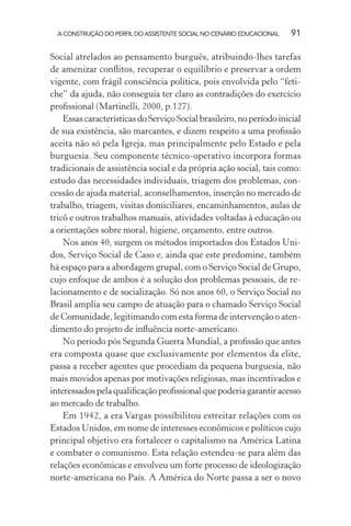 A CONSTRUÇÃO DO PERFIL DO ASSISTENTE SOCIAL NO CENÁRIO EDUCACIONAL 91
Social atrelados ao pensamento burguês, atribuindo-lhes tarefas
de amenizar conﬂitos, recuperar o equilíbrio e preservar a ordem
vigente, com frágil consciência política, pois envolvida pelo “feti-
che” da ajuda, não conseguia ter claro as contradições do exercício
proﬁssional (Martinelli, 2000, p.127).
EssascaracterísticasdoServiçoSocialbrasileiro,noperíodoinicial
de sua existência, são marcantes, e dizem respeito a uma proﬁssão
aceita não só pela Igreja, mas principalmente pelo Estado e pela
burguesia. Seu componente técnico-operativo incorpora formas
tradicionais de assistência social e da própria ação social, tais como:
estudo das necessidades individuais, triagem dos problemas, con-
cessão de ajuda material, aconselhamentos, inserção no mercado de
trabalho, triagem, visitas domiciliares, encaminhamentos, aulas de
tricô e outros trabalhos manuais, atividades voltadas à educação ou
a orientações sobre moral, higiene, orçamento, entre outros.
Nos anos 40, surgem os métodos importados dos Estados Uni-
dos, Serviço Social de Caso e, ainda que este predomine, também
há espaço para a abordagem grupal, com o Serviço Social de Grupo,
cujo enfoque de ambos é a solução dos problemas pessoais, de re-
lacionamento e de socialização. Só nos anos 60, o Serviço Social no
Brasil amplia seu campo de atuação para o chamado Serviço Social
de Comunidade, legitimando com esta forma de intervenção o aten-
dimento do projeto de inﬂuência norte-americano.
No período pós Segunda Guerra Mundial, a proﬁssão que antes
era composta quase que exclusivamente por elementos da elite,
passa a receber agentes que procediam da pequena burguesia, não
mais movidos apenas por motivações religiosas, mas incentivados e
interessadospelaqualiﬁcaçãoproﬁssionalquepoderiagarantiracesso
ao mercado de trabalho.
Em 1942, a era Vargas possibilitou estreitar relações com os
Estados Unidos, em nome de interesses econômicos e políticos cujo
principal objetivo era fortalecer o capitalismo na América Latina
e combater o comunismo. Esta relação estendeu-se para além das
relações econômicas e envolveu um forte processo de ideologização
norte-americana no País. A América do Norte passa a ser o novo
 