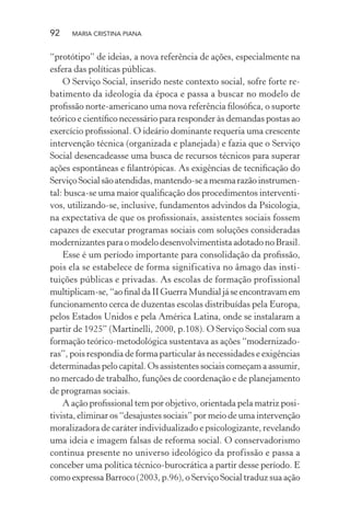 92 MARIA CRISTINA PIANA
“protótipo” de ideias, a nova referência de ações, especialmente na
esfera das políticas públicas.
O Serviço Social, inserido neste contexto social, sofre forte re-
batimento da ideologia da época e passa a buscar no modelo de
proﬁssão norte-americano uma nova referência ﬁlosóﬁca, o suporte
teórico e cientíﬁco necessário para responder às demandas postas ao
exercício proﬁssional. O ideário dominante requeria uma crescente
intervenção técnica (organizada e planejada) e fazia que o Serviço
Social desencadeasse uma busca de recursos técnicos para superar
ações espontâneas e ﬁlantrópicas. As exigências de tecniﬁcação do
ServiçoSocialsãoatendidas,mantendo-seamesmarazãoinstrumen-
tal: busca-se uma maior qualiﬁcação dos procedimentos interventi-
vos, utilizando-se, inclusive, fundamentos advindos da Psicologia,
na expectativa de que os proﬁssionais, assistentes sociais fossem
capazes de executar programas sociais com soluções consideradas
modernizantes para o modelo desenvolvimentista adotado no Brasil.
Esse é um período importante para consolidação da proﬁssão,
pois ela se estabelece de forma significativa no âmago das insti-
tuições públicas e privadas. As escolas de formação profissional
multiplicam-se,“aoﬁnaldaIIGuerraMundialjáseencontravamem
funcionamento cerca de duzentas escolas distribuídas pela Europa,
pelos Estados Unidos e pela América Latina, onde se instalaram a
partir de 1925” (Martinelli, 2000, p.108). O Serviço Social com sua
formação teórico-metodológica sustentava as ações “modernizado-
ras”, pois respondia de forma particular às necessidades e exigências
determinadas pelo capital. Os assistentes sociais começam a assumir,
no mercado de trabalho, funções de coordenação e de planejamento
de programas sociais.
A ação proﬁssional tem por objetivo, orientada pela matriz posi-
tivista, eliminar os “desajustes sociais” por meio de uma intervenção
moralizadora de caráter individualizado e psicologizante, revelando
uma ideia e imagem falsas de reforma social. O conservadorismo
continua presente no universo ideológico da profissão e passa a
conceber uma política técnico-burocrática a partir desse período. E
como expressa Barroco (2003, p.96), o Serviço Social traduz sua ação
 
