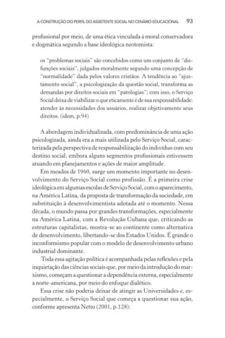 A CONSTRUÇÃO DO PERFIL DO ASSISTENTE SOCIAL NO CENÁRIO EDUCACIONAL 93
proﬁssional por meio, de uma ética vinculada à moral conservadora
e dogmática segundo a base ideológica neotomista:
os “problemas sociais” são concebidos como um conjunto de “dis-
funções sociais”, julgados moralmente segundo uma concepção de
“normalidade” dada pelos valores cristãos. A tendência ao “ajus-
tamento social”, a psicologização da questão social, transforma as
demandas por direitos sociais em “patologias”; com isso, o Serviço
Social deixa de viabilizar o que eticamente é de sua responsabilidade:
atender às necessidades dos usuários, realizar objetivamente seus
direitos. (idem, p.94)
A abordagem individualizada, com predominância de uma ação
psicologizada, ainda era a mais utilizada pelo Serviço Social, carac-
terizada pela perspectiva de responsabilização do indivíduo com seu
destino social, embora alguns segmentos proﬁssionais estivessem
atuando em planejamentos e ações de maior amplitude.
Em meados de 1960, surge um momento importante no desen-
volvimento do Serviço Social como profissão. É a primeira crise
ideológicaemalgumasescolasdeServiçoSocial,comoaparecimento,
na América Latina, da proposta de transformação da sociedade, em
substituição à desenvolvimentista adotada até o momento. Nessa
década, o mundo passa por grandes transformações, especialmente
na América Latina, com a Revolução Cubana que, criticando as
estruturas capitalistas, mostra-se ao continente como alternativa
de desenvolvimento, libertando-se dos Estados Unidos. É grande o
inconformismo popular com o modelo de desenvolvimento urbano
industrial dominante.
Toda essa agitação política é acompanhada pelas reﬂexões e pela
inquietação das ciências sociais que, por meio da introdução do mar-
xismo, começam a questionar a dependência externa, especialmente
a norte-americana, por meio do enfoque dialético.
Essa crise não poderia deixar de atingir as Universidades e, es-
pecialmente, o Serviço Social que começa a questionar sua ação,
conforme apresenta Netto (2001, p.128):
 