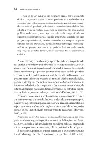 94 MARIA CRISTINA PIANA
Trata-se de um cenário, em primeiro lugar, completamente
distinto daquele em que se moveu a proﬁssão até meados dos anos
sessenta. Sem entrar na complexa causalidade que subjazia ao qua-
dro anterior da proﬁssão, é inconteste que o Serviço social no Bra-
sil, até a primeira metade da década de sessenta, não apresentava
polêmicas de relevo, mostrava uma relativa homogeneidade nas
suas projeções interventivas, sugeria uma grande unidade nas suas
propostas proﬁssionais, sinalizava uma formal assepsia de parti-
cipação político-partidária, carecia de uma elaboração teórica sig-
niﬁcativa e plasmava-se numa categoria proﬁssional onde parecia
imperar, sem disputas de vulto, uma consensual direção interventiva
e cívica:
Assim o Serviço Social começa a perceber a dimensão política de
suaprática,eomodelovigentebaseadonavisãofuncionalistadoindi-
víduoecomfunções integradoras nãoé mais de interesse da realidade
latino-americana que passava por transformações sociais, políticas
e econômicas. O modelo importado de Serviço Social torna-se ino-
perante e tem início um processo de ruptura teórico-metodológico,
prático e ideológico. “A ruptura com o Serviço Social tradicional se
inscreve na dinâmica de rompimento das amarras imperialistas, de
luta pela libertação nacional e de transformações da estrutura capita-
lista excludente, concentradora, exploradora” (Faleiros, 1987, p.51).
Nos anos posteriores, a proﬁssão busca uma concepção crítica e
um vínculo com a classe trabalhadora, embasado em uma percepção
do exercício proﬁssional para além da mera razão instrumental, ou
seja, a busca de uma “transformação na intencionalidade dos proﬁs-
sionais que se identiﬁcavam como agentes de mudanças” (Barroco,
2003, p.108).
Na década de 1960, o modelo de desenvolvimento entra em crise,
provocando uma agitação política e muitas mobilizações populares,
e, o Serviço Social é inﬂuenciado por este clima político, quando dá
início a um processo de discussão política no interior da categoria.
É necessário, portanto, buscar caminhos e que aconteçam, no
interior da categoria, reﬂexões, como apresenta Netto (2001, p.146):
 