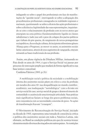 A CONSTRUÇÃO DO PERFIL DO ASSISTENTE SOCIAL NO CENÁRIO EDUCACIONAL 95
indagando-se sobre o papel dos proﬁssionais em face de manifes-
tações da “questão social”, interrogando-se sobre a adequação dos
procedimentos proﬁssionais consagrados às realidades regionais e
nacionais, questionando-se sobre a eﬁcácia das ações proﬁssionais e
sobre a eﬁciência e legitimidade das suas representações, inquietan-
do-se com o relacionamento da proﬁssão com os novos atores que
emergiam na cena política (fundamentalmente ligados às classes
subalternas) e tudo isso sob o peso do colapso dos pactos políticos
que vinham do pós-guerra, do surgimento de novos protagonistas
sociopolíticos,darevoluçãocubana,doincipientereformismogênero
Aliança para o Progresso, ao mover-se assim, os assistentes sociais
latino-americanos, através de seus segmentos de vanguarda, estavam
minando as bases tradicionais da sua proﬁssão.
Assim, em plena vigência da Ditadura Militar, instaurada no
País desde os anos de 1964, é que o Serviço Social vai passar por
processo de renovação amplo que mudará de forma signiﬁcativa sua
base teórico-conceitual.
Conﬁrma Faleiros (2005, p.26):
A mobilização social e política da sociedade e a mobilização
interna dos assistentes sociais põem em relevo a crise da proﬁssão
em meados dos anos 60: sua desqualiﬁcação no mundo cientíﬁco-
acadêmico, sua inadequação “metodológica” com a divisão em
serviço social de caso, serviço social de grupo e desenvolvimento de
comunidade e a ausência de uma teorização articulada. Suas práticas
mais signiﬁcativas faziam-se longe dos graves problemas sociais,
sem consonância com as necessidades concretas do povo. As ações
de transformação ﬁcavam “à margem”.
O Movimento de Reconceituação do Serviço Social, iniciado
na década de 1960, representou uma tomada de consciência crítica
e política dos assistentes sociais em toda a América Latina, não
obstante, no Brasil as condições políticas em que ele ocorreu trouxe
elementosmuitodiversosdostraçadosemoutrospaíses.Asrestrições
 