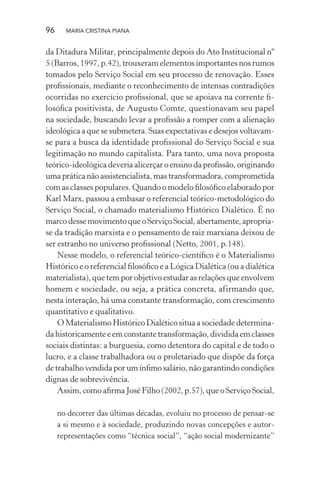 96 MARIA CRISTINA PIANA
da Ditadura Militar, principalmente depois do Ato Institucional nº
5 (Barros, 1997, p.42), trouxeram elementos importantes nos rumos
tomados pelo Serviço Social em seu processo de renovação. Esses
proﬁssionais, mediante o reconhecimento de intensas contradições
ocorridas no exercício proﬁssional, que se apoiava na corrente ﬁ-
losóﬁca positivista, de Augusto Comte, questionavam seu papel
na sociedade, buscando levar a proﬁssão a romper com a alienação
ideológica a que se submetera. Suas expectativas e desejos voltavam-
se para a busca da identidade proﬁssional do Serviço Social e sua
legitimação no mundo capitalista. Para tanto, uma nova proposta
teórico-ideológica deveria alicerçar o ensino da proﬁssão, originando
uma prática não assistencialista, mas transformadora, comprometida
com as classes populares. Quando o modelo ﬁlosóﬁco elaborado por
Karl Marx, passou a embasar o referencial teórico-metodológico do
Serviço Social, o chamado materialismo Histórico Dialético. É no
marco desse movimento que o Serviço Social, abertamente, apropria-
se da tradição marxista e o pensamento de raiz marxiana deixou de
ser estranho no universo proﬁssional (Netto, 2001, p.148).
Nesse modelo, o referencial teórico-cientíﬁco é o Materialismo
Histórico e o referencial ﬁlosóﬁco e a Lógica Dialética (ou a dialética
materialista), que tem por objetivo estudar as relações que envolvem
homem e sociedade, ou seja, a prática concreta, afirmando que,
nesta interação, há uma constante transformação, com crescimento
quantitativo e qualitativo.
O Materialismo Histórico Dialético situa a sociedade determina-
da historicamente e em constante transformação, dividida em classes
sociais distintas: a burguesia, como detentora do capital e de todo o
lucro, e a classe trabalhadora ou o proletariado que dispõe da força
de trabalho vendida por um ínﬁmo salário, não garantindo condições
dignas de sobrevivência.
Assim, como aﬁrma José Filho (2002, p.57), que o Serviço Social,
no decorrer das últimas décadas, evoluiu no processo de pensar-se
a si mesmo e à sociedade, produzindo novas concepções e autor-
representações como “técnica social”, “ação social modernizante”
 