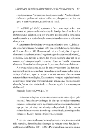A CONSTRUÇÃO DO PERFIL DO ASSISTENTE SOCIAL NO CENÁRIO EDUCACIONAL 97
e posteriormente “processo político transformador. Atualmente põe
ênfase nas problematizações da cidadania, das políticas sociais em
geral e, particularmente, na assistência social.
Netto (2001, p.151-64) apresenta três vertentes que se ﬁzeram
presentes no processo de renovação do Serviço Social no Brasil e
instauraram o ecletismo ou o pluralismo proﬁssional: a tendência
modernizadora, a reatualização do conservadorismo e a intenção
de ruptura.
Avertentemodernizadoratevehegemoniaatéosanos70,inician-
do-senoSemináriodeAraxáem1967eseconsolidandonoSeminário
deTeresópolis em 1970. Buscou modernizar o Serviço Social a partir
da mesma razão instrumental vigente na proﬁssão (neopositivismo),
com isso, faz a revisão de métodos e técnicas para adequar-se às
novas exigências postas pelo contexto. O Serviço Social é tido como
elemento dinamizador e integrador do processo de desenvolvimento.
A vertente da reatualização do conservadorismo (ou fenome-
nológica) buscou desenvolver procedimentos diferenciados para a
ação proﬁssional, a partir do que seus teóricos conceberam como
referencial fenomenológico. Esta vertente recupera o que há de mais
conservador na herança proﬁssional, com um enfoque psicologizante
das relações sociais e distante do verdadeiro legado fenomenológico
de Husserl.
Segundo Barroco (2003, p.138):
A fenomenologia se apresenta como um método de ajuda psi-
cossocial fundado na valorização do diálogo e do relacionamento;
com isso, reatualiza a forma mais tradicional de atuação proﬁssional:
a perpectiva psicologizante da origem da proﬁssão. [...] e o marco
referencial teórico dessa metodologia é constituído por três grandes
conceitos: diálogo, pessoa e transformação social.
A terceira vertente do movimento de reconceituação nos anos 80
foi a marxista, denominada de intenção de ruptura com o Serviço So-
cial tradicional (Netto, 2001, p.247). Por meio de um pequeno grupo
 
