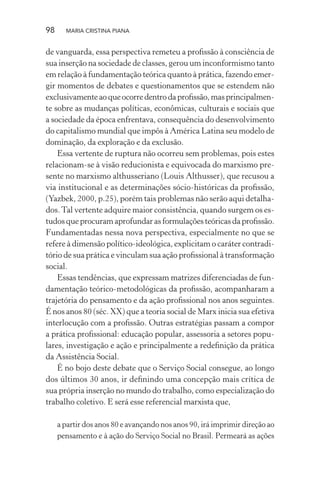 98 MARIA CRISTINA PIANA
de vanguarda, essa perspectiva remeteu a proﬁssão à consciência de
sua inserção na sociedade de classes, gerou um inconformismo tanto
em relação à fundamentação teórica quanto à prática, fazendo emer-
gir momentos de debates e questionamentos que se estendem não
exclusivamenteaoqueocorredentrodaproﬁssão,masprincipalmen-
te sobre as mudanças políticas, econômicas, culturais e sociais que
a sociedade da época enfrentava, consequência do desenvolvimento
do capitalismo mundial que impôs à América Latina seu modelo de
dominação, da exploração e da exclusão.
Essa vertente de ruptura não ocorreu sem problemas, pois estes
relacionam-se à visão reducionista e equivocada do marxismo pre-
sente no marxismo althusseriano (Louis Althusser), que recusou a
via institucional e as determinações sócio-históricas da proﬁssão,
(Yazbek, 2000, p.25), porém tais problemas não serão aqui detalha-
dos.Tal vertente adquire maior consistência, quando surgem os es-
tudos que procuram aprofundar as formulações teóricas da proﬁssão.
Fundamentadas nessa nova perspectiva, especialmente no que se
refere à dimensão político-ideológica, explicitam o caráter contradi-
tório de sua prática e vinculam sua ação proﬁssional à transformação
social.
Essas tendências, que expressam matrizes diferenciadas de fun-
damentação teórico-metodológicas da proﬁssão, acompanharam a
trajetória do pensamento e da ação proﬁssional nos anos seguintes.
É nos anos 80 (séc. XX) que a teoria social de Marx inicia sua efetiva
interlocução com a proﬁssão. Outras estratégias passam a compor
a prática proﬁssional: educação popular, assessoria a setores popu-
lares, investigação e ação e principalmente a redeﬁnição da prática
da Assistência Social.
É no bojo deste debate que o Serviço Social consegue, ao longo
dos últimos 30 anos, ir deﬁnindo uma concepção mais crítica de
sua própria inserção no mundo do trabalho, como especialização do
trabalho coletivo. E será esse referencial marxista que,
a partir dos anos 80 e avançando nos anos 90, irá imprimir direção ao
pensamento e à ação do Serviço Social no Brasil. Permeará as ações
 