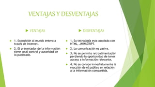 VENTAJAS Y DESVENTAJAS
 VENTAJAS
 1. Exposición al mundo entero a
través de internet.
 2. El presentador de la información
tiene total control y autoridad de
lo publicado.
 DESVENTAJAS
 1. Su tecnología esta asociada con
HTML, JAVASCRIPT.
 2. La comunicación es pasiva.
 3. No se permite retroalimentación
perdiendo la oportunidad de tener
acceso a información relevante.
 4. No se conoce inmediatamente la
reacción de el publico en relación
a la información compartida.
 