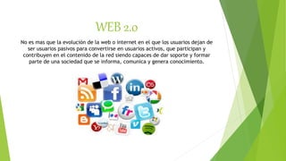 WEB 2.0
No es mas que la evolución de la web o internet en el que los usuarios dejan de
ser usuarios pasivos para convertirse en usuarios activos, que participan y
contribuyen en el contenido de la red siendo capaces de dar soporte y formar
parte de una sociedad que se informa, comunica y genera conocimiento.
 