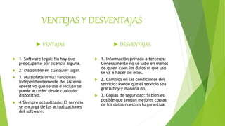 VENTEJAS Y DESVENTAJAS
 VENTAJAS
 1. Software legal: No hay que
preocuparse por licencia alguna.
 2. Disponible en cualquier lugar.
 3. Multiplataforma: funcionan
independientemente del sistema
operativo que se use e incluso se
puede acceder desde cualquier
dispositivo.
 4.Siempre actualizado: El servicio
se encarga de las actualizaciones
del software.
 DESVENTAJAS
 1. Información privada a terceros:
Generalmente no se sabe en manos
de quien caen los datos ni que uso
se va a hacer de ellos.
 2. Cambios en las condiciones del
servicio: Puede que el servicio sea
gratis hoy y mañana no.
 3. Copias de seguridad: Si bien es
posible que tengan mejores copias
de los datos nuestros lo garantiza.
 