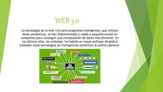 WEB 3.0
La tecnología de la web 3.0 como programas inteligentes, que utilizan
datos semánticos, se han implementado y usado a pequeña escala en
compañías para conseguir una manipulación de datos mas eficiente. En
los últimos años, sin embargo, ha habido un mayor enfoque dirigido a
trasladar estas tecnologías de inteligencias semántica al publico general.
 