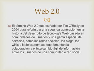
 El término Web 2.0 fue acuñado por Tim O’Reilly en
2004 para referirse a una segunda generación en la
historia del desarrollo de tecnología Web basada en
comunidades de usuarios y una gama especial de
servicios, como las redes sociales, los blogs, los
wikis o lasfolcsonomías, que fomentan la
colaboración y el intercambio ágil de información
entre los usuarios de una comunidad o red social.
Web 2.0
 