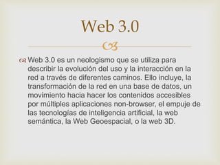 
 Web 3.0 es un neologismo que se utiliza para
describir la evolución del uso y la interacción en la
red a través de diferentes caminos. Ello incluye, la
transformación de la red en una base de datos, un
movimiento hacia hacer los contenidos accesibles
por múltiples aplicaciones non-browser, el empuje de
las tecnologías de inteligencia artificial, la web
semántica, la Web Geoespacial, o la web 3D.
Web 3.0
 