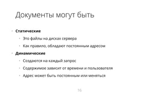 Документы могут быть
•   Статические
•   Это файлы на дисках сервера
•   Как правило, обладают постоянным адресом
•   Динамические
•   Создаются на каждый запрос
•   Содержимое зависит от времени и пользователя
•   Адрес может быть постоянным или меняться
16
 
