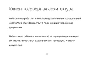 Клиент-серверная архитектура
Web-клиенты работают на компьютерах конечных пользователей.
Задача Web-клиентов состоит в получении и отображении
документов.
Web-сервера работают (как правило) на серверах в датацентрах.
Их задача заключается в хранении (или генерации) и отдачи
документов.
28
 