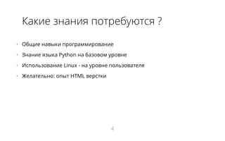 Какие знания потребуются ?
•   Общие навыки программирование
•   Знание языка Python на базовом уровне
•   Использование Linux - на уровне пользователя
•   Желательно: опыт HTML верстки
4
 