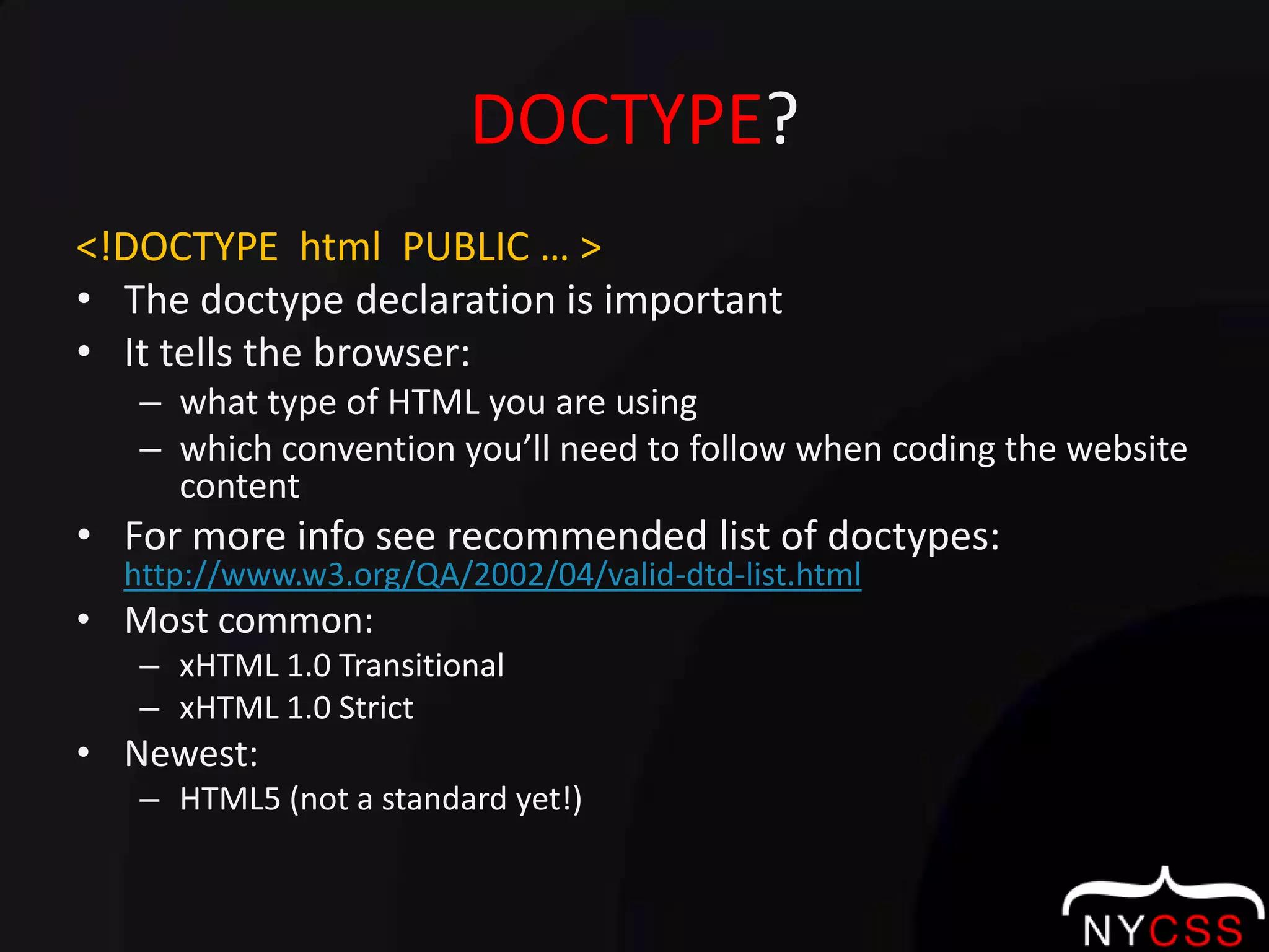 DOCTYPE?<!DOCTYPE  html  PUBLIC … >The doctype declaration is important It tells the browser:what type of HTML you are usingwhich convention you’ll need to follow when coding the website contentFor more info see recommended list of doctypes: http://www.w3.org/QA/2002/04/valid-dtd-list.htmlMost common:xHTML 1.0 TransitionalxHTML 1.0 StrictNewest:HTML5 (not a standard yet!)