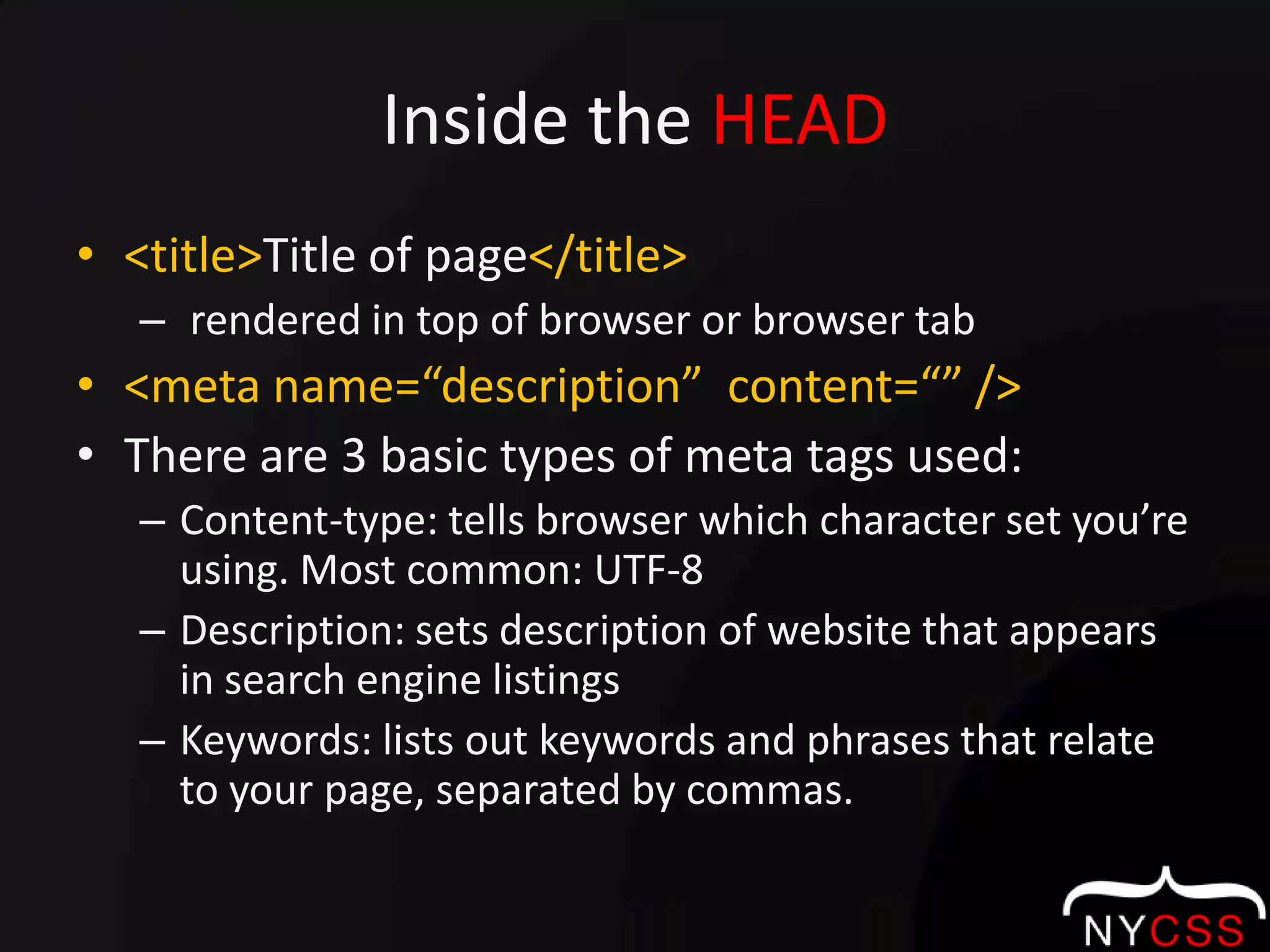 Inside the HEAD<title>Title of page</title> rendered in top of browser or browser tab<meta name=“description”  content=“” />There are 3 basic types of meta tags used:Content-type: tells browser which character set you’re using. Most common: UTF-8Description: sets description of website that appears in search engine listingsKeywords: lists out keywords and phrases that relate to your page, separated by commas. 
