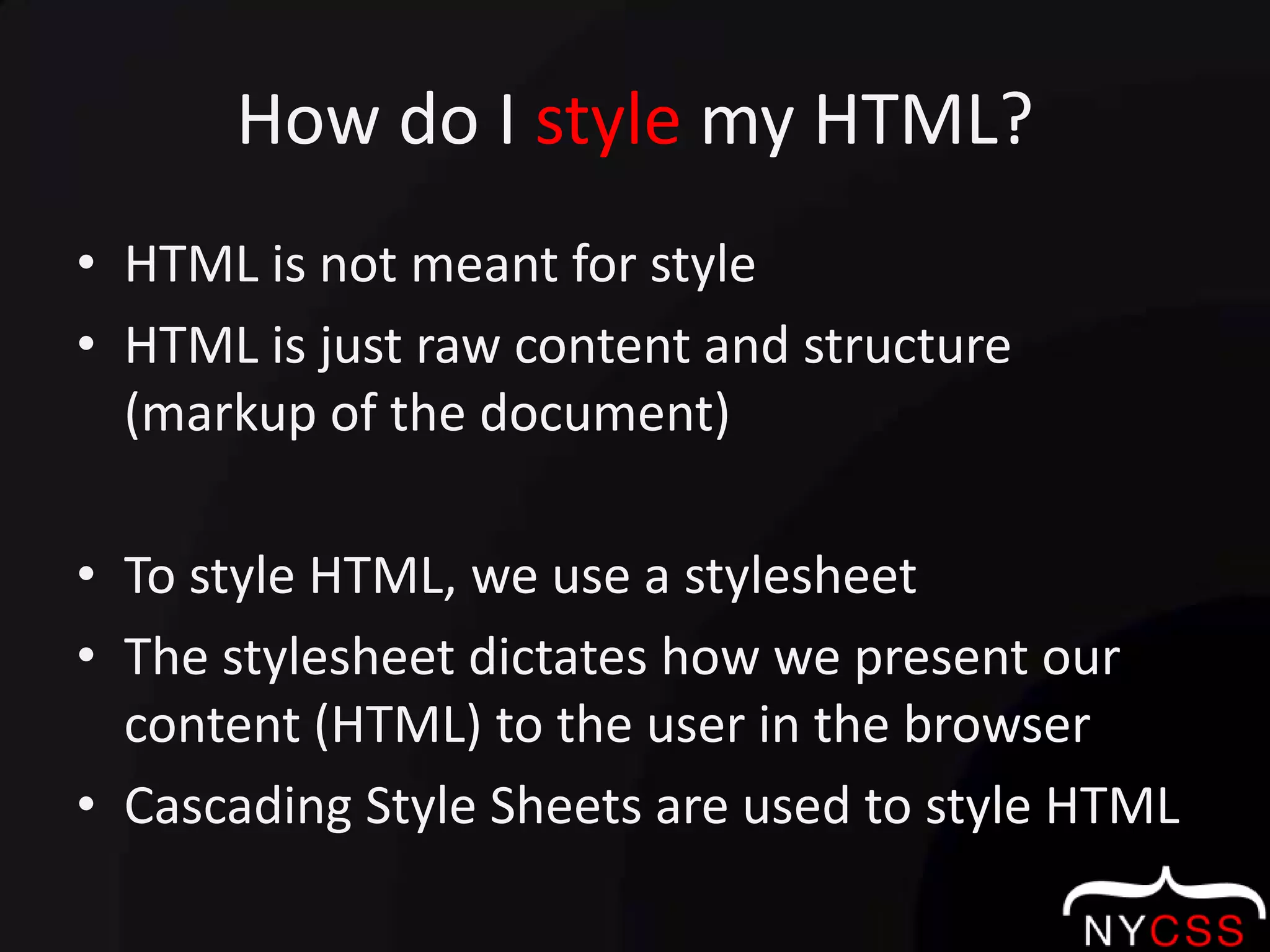 How do I style my HTML?HTML is not meant for styleHTML is just raw content and structure (markup of the document)To style HTML, we use a stylesheetThe stylesheet dictates how we present our content (HTML) to the user in the browserCascading Style Sheets are used to style HTML
