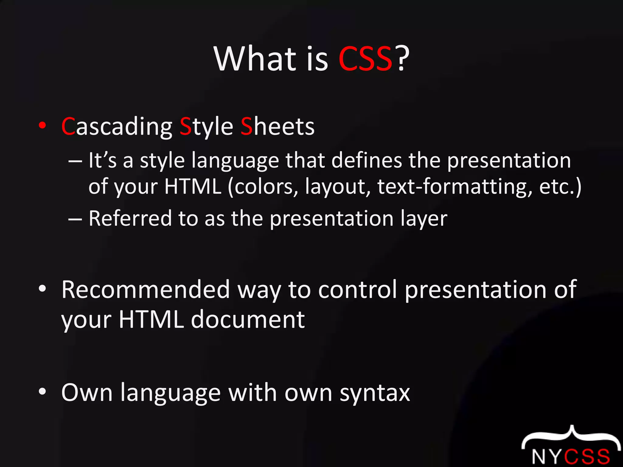 What is CSS?Cascading Style SheetsIt’s a style language that defines the presentation of your HTML (colors, layout, text-formatting, etc.)Referred to as the presentation layer Recommended way to control presentation of your HTML documentOwn language with own syntax