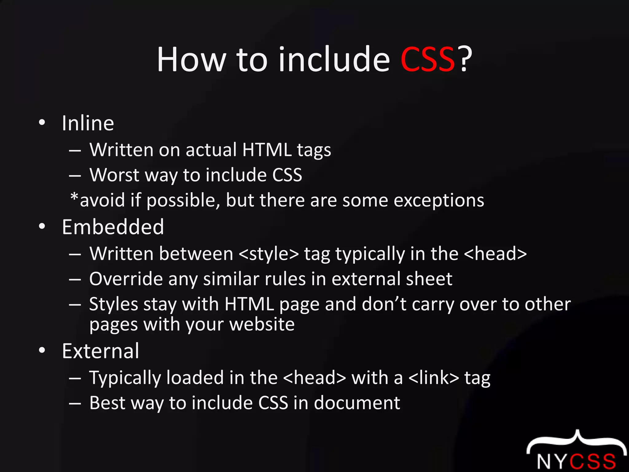 How to include CSS?InlineWritten on actual HTML tagsWorst way to include CSS                                   *avoid if possible, but there are some exceptionsEmbeddedWritten between <style> tag typically in the <head>Override any similar rules in external sheetStyles stay with HTML page and don’t carry over to other pages with your websiteExternalTypically loaded in the <head> with a <link> tagBest way to include CSS in document