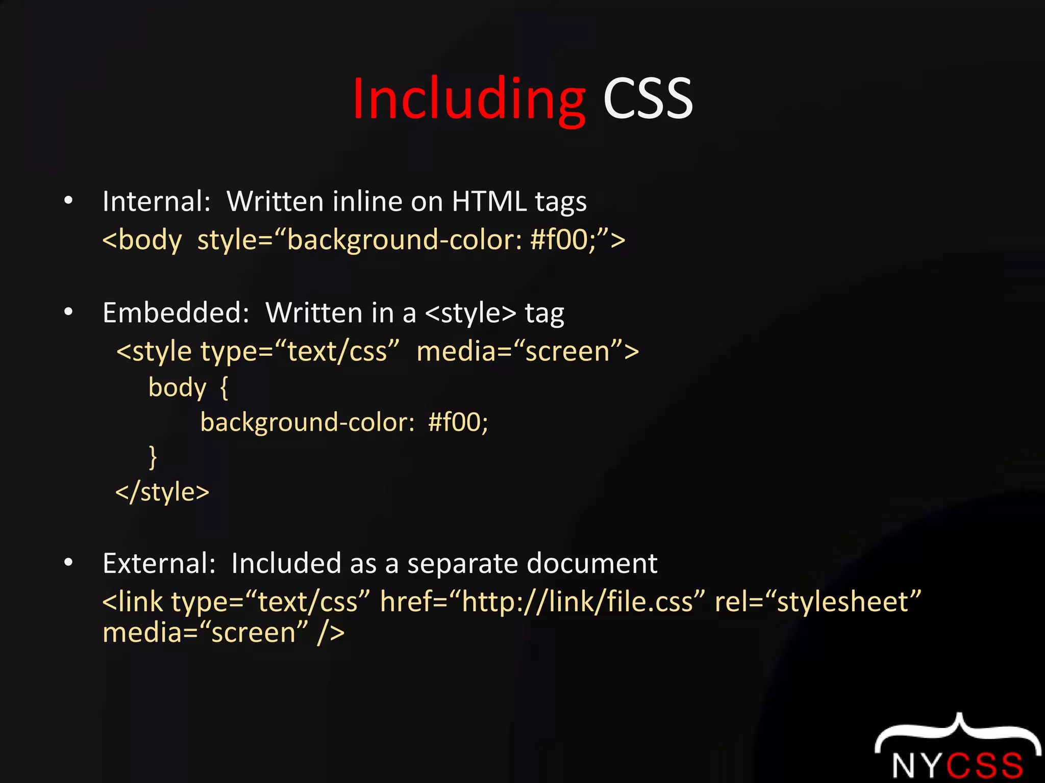 Including CSSInternal:  Written inline on HTML tags<body  style=“background-color: #f00;”>Embedded:  Written in a <style> tag  <style type=“text/css”  media=“screen”>	body  {		     background-color:  #f00;	}</style>External:  Included as a separate document<link type=“text/css” href=“http://link/file.css” rel=“stylesheet”  media=“screen” />