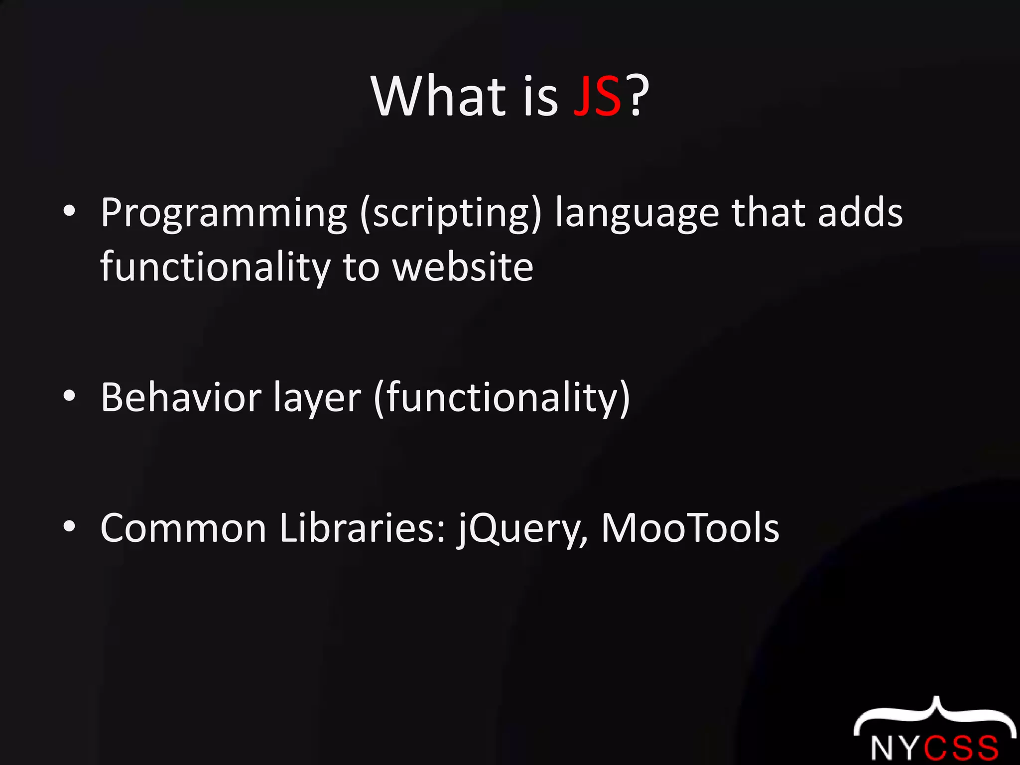 What is JS?Programming (scripting) language that adds functionality to websiteBehavior layer (functionality)Common Libraries: jQuery, MooTools