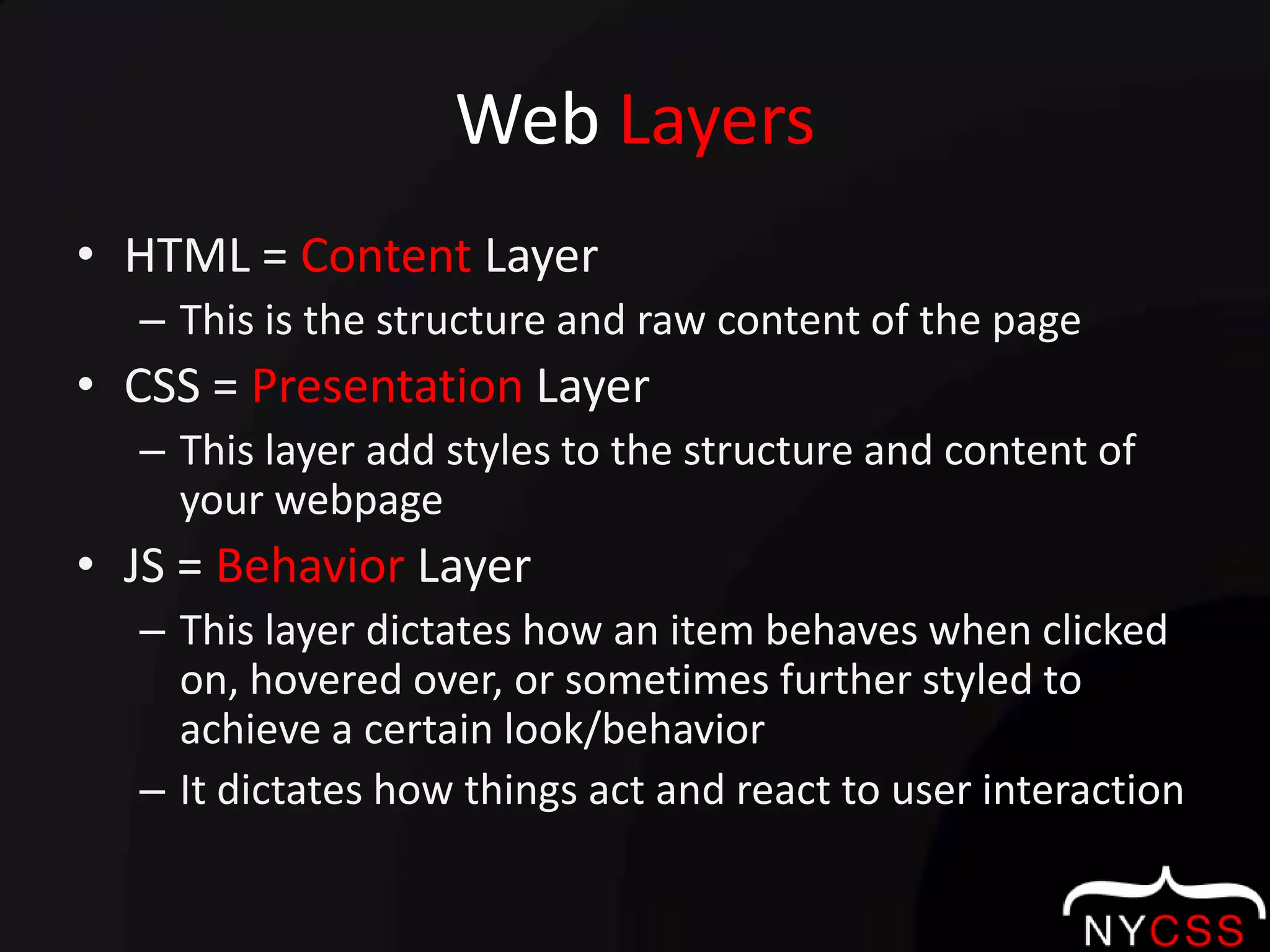 Web LayersHTML = Content LayerThis is the structure and raw content of the pageCSS = Presentation LayerThis layer add styles to the structure and content of your webpageJS = Behavior LayerThis layer dictates how an item behaves when clicked on, hovered over, or sometimes further styled to achieve a certain look/behaviorIt dictates how things act and react to user interaction