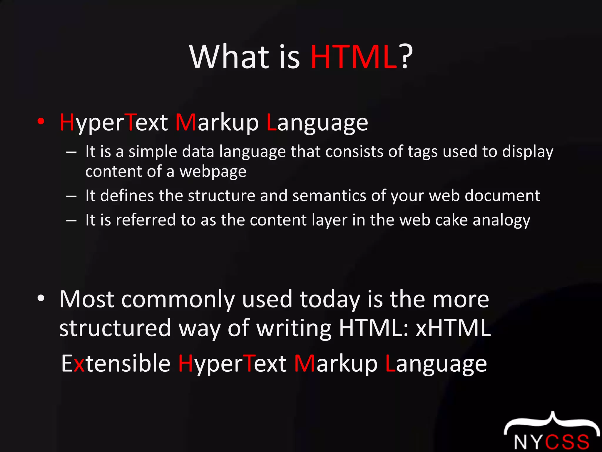 What is HTML?HyperTextMarkup LanguageIt is a simple data language that consists of tags used to display content of a webpageIt defines the structure and semantics of your web documentIt is referred to as the content layer in the web cake analogyMost commonly used today is the more structured way of writing HTML: xHTML    Extensible HyperTextMarkup Language