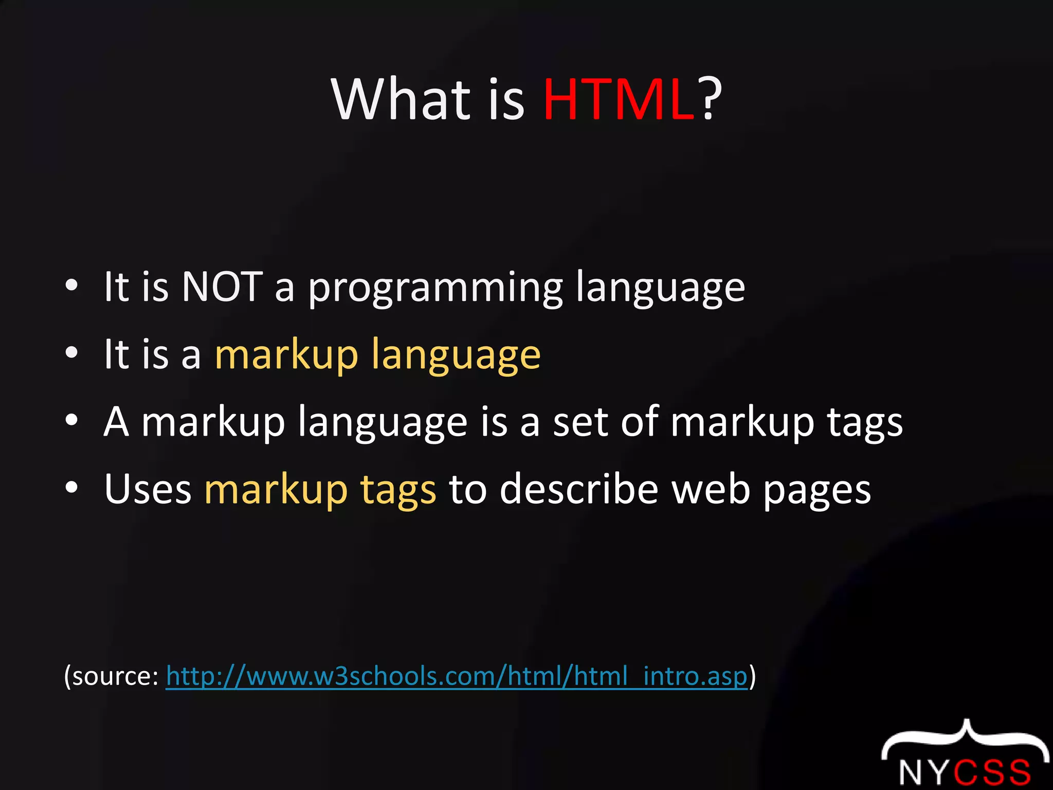What is HTML?It is NOT a programming languageIt is a markup languageA markup language is a set of markup tagsUses markup tags to describe web pages(source: http://www.w3schools.com/html/html_intro.asp)